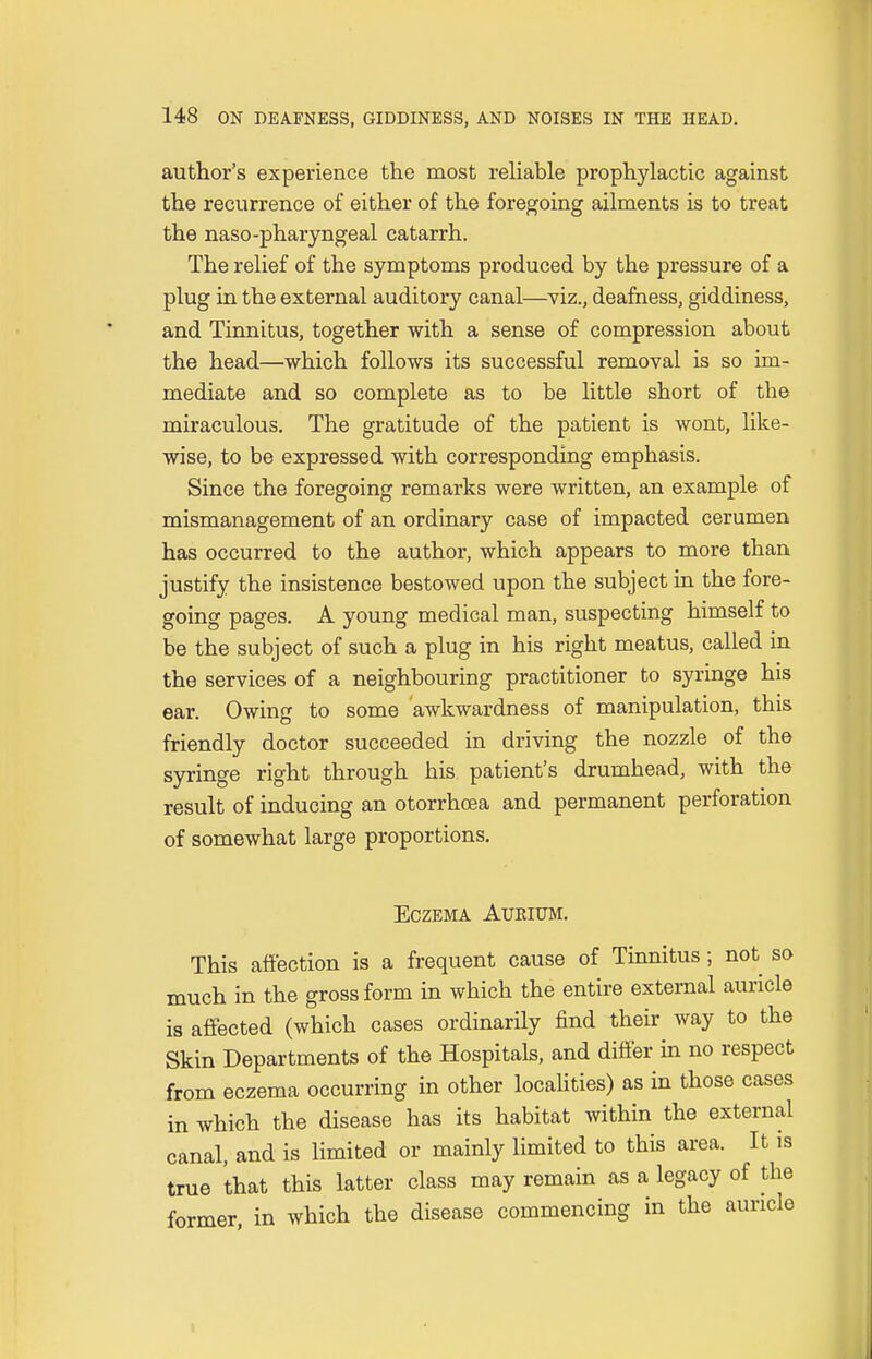 author's experience the most reliable prophylactic against the recurrence of either of the foregoing ailments is to treat the naso-pharyngeal catarrh. The relief of the symptoms produced by the pressure of a plug in the external auditory canal—viz., deafness, giddiness, and Tinnitus, together with a sense of compression about the head—which follows its successful removal is so im- mediate and so complete as to be little short of the miraculous. The gratitude of the patient is wont, like- wise, to be expressed with corresponding emphasis. Since the foregoing remarks were written, an example of mismanagement of an ordinary case of impacted cerumen has occurred to the author, which appears to more than justify the insistence bestowed upon the subject in the fore- going pages. A young medical man, suspecting himself to be the subject of such a plug in his right meatus, called in the services of a neighbouring practitioner to syringe his ear. Owing to some awkwardness of manipulation, this friendly doctor succeeded in driving the nozzle of the syringe right through his patient's drumhead, with the result of inducing an otorrhcea and permanent perforation of somewhat large proportions. Eczema Aurium. This affection is a frequent cause of Tinnitus; not so much in the gross form in which the entire external auricle is affected (which cases ordinarily find their way to the Skin Departments of the Hospitals, and differ in no respect from eczema occurring in other localities) as in those cases in which the disease has its habitat within the external canal, and is limited or mainly limited to this area. It is true that this latter class may remain as a legacy of the former, in which the disease commencing in the auricle