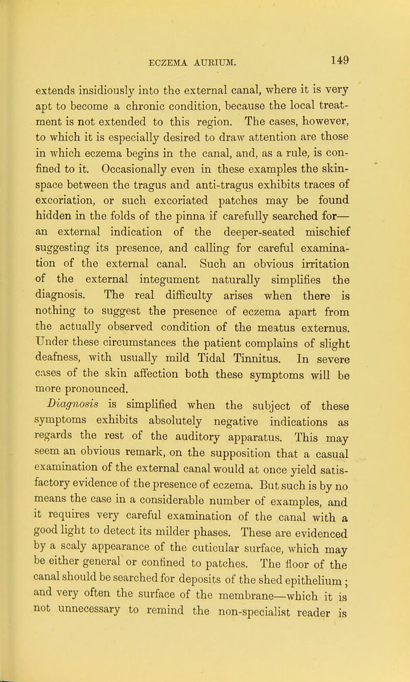 extends insidiously into the external canal, where it is very apt to become a chronic condition, because the local treat- ment is not extended to this region. The cases, however, to which it is especially desired to draw attention are those in which eczema begins in the canal, and, as a rule, is con- fined to it. Occasionally even in these examples the skin- space between the tragus and anti-tragus exhibits traces of excoriation, or such excoriated patches may be found hidden in the folds of the pinna if carefully searched for— an external indication of the deeper-seated mischief suggesting its presence, and calling for careful examina- tion of the external canal. Such an obvious irritation of the external integument naturally simplifies the diagnosis. The real difficulty arises when there is nothing to suggest the presence of eczema apart from the actually observed condition of the meatus externus. Under these circumstances the patient complains of slight deafness, with usually mild Tidal Tinnitus. In severe cases of the skin affection both these symptoms will be more pronounced. Diagnosis is simplified when the subject of these symptoms exhibits absolutely negative indications as regards the rest of the auditory apparatus. This may seem an obvious remark, on the supposition that a casual examination of the external canal would at once yield satis- factory evidence of the presence of eczema. But such is by no means the case in a considerable number of examples, and it requires very careful examination of the canal with a good light to detect its milder phases. These are evidenced by a scaly appearance of the cuticular surface, which may be either general or confined to patches. The floor of the canal should be searched for deposits of the shed epithelium; and very often the surface of the membrane—which it is not unnecessary to remind the non-specialist reader is