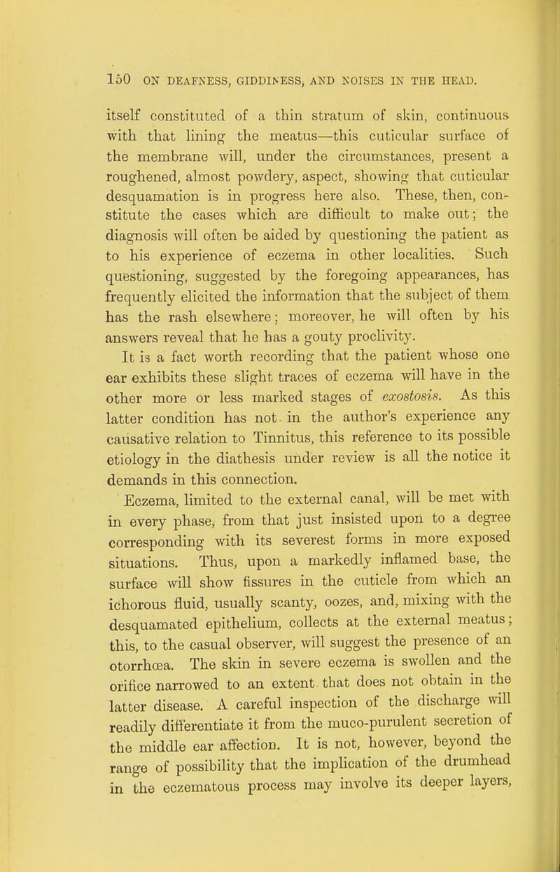 itself constituted of a thin stratum of skin, continuous with that lining the meatus—this cuticular surface of the membrane will, under the circumstances, present a roughened, almost powdery, aspect, showing that cuticular desquamation is in progress here also. These, then, con- stitute the cases which are difficult to make out; the diagnosis will often be aided by questioning the patient as to his experience of eczema in other localities. Such questioning, suggested by the foregoing appearances, has frequently elicited the information that the subject of them has the rash elsewhere; moreover, he will often by his answers reveal that he has a gouty proclivity. It is a fact worth recording that the patient whose one ear exhibits these slight traces of eczema will have in the other more or less marked stages of exostosis. As this latter condition has not. in the author's experience any causative relation to Tinnitus, this reference to its possible etiology in the diathesis under review is all the notice it demands in this connection. Eczema, limited to the external canal, will be met with in every phase, from that just insisted upon to a degree corresponding with its severest forms in more exposed situations. Thus, upon a markedly inflamed base, the surface will show fissures in the cuticle from which an ichorous fluid, usually scanty, oozes, and, mixing with the desquamated epithelium, collects at the external meatus; this, to the casual observer, will suggest the presence of an otorrhcea. The skin in severe eczema is swollen and the orifice narrowed to an extent that does not obtain in the latter disease. A careful inspection of the discharge will readily differentiate it from the muco-purulent secretion of the middle ear affection. It is not, however, beyond the range of possibility that the implication of the drumhead in the eczematous process may involve its deeper layers,