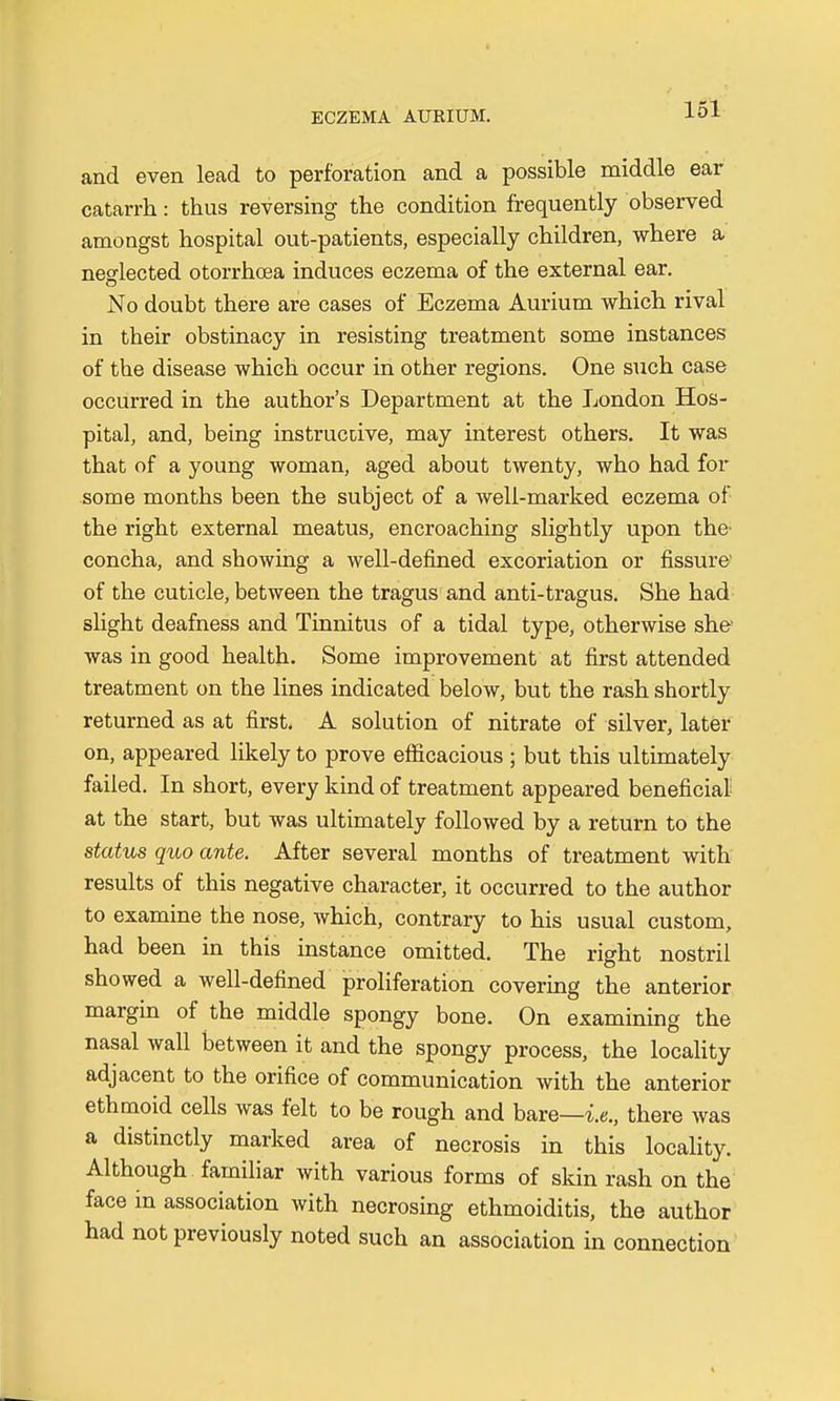 and even lead to perforation and a possible middle ear catarrh: thus reversing the condition frequently observed amongst hospital out-patients, especially children, where a neglected otorrhcea induces eczema of the external ear. No doubt there are cases of Eczema Aurium which rival in their obstinacy in resisting treatment some instances of the disease which occur in other regions. One such case occurred in the author's Department at the London Hos- pital, and, being instructive, may interest others. It was that of a young woman, aged about twenty, who had for some months been the subject of a well-marked eczema of the right external meatus, encroaching slightly upon the concha, and showing a well-defined excoriation or fissure' of the cuticle, between the tragus and anti-tragus. She had slight deafness and Tinnitus of a tidal type, otherwise she' was in good health. Some improvement at first attended treatment on the lines indicated below, but the rash shortly returned as at first. A solution of nitrate of silver, later on, appeared likely to prove efficacious ; but this ultimately failed. In short, every kind of treatment appeared beneficial at the start, but was ultimately followed by a return to the status quo ante. After several months of treatment with results of this negative character, it occurred to the author to examine the nose, which, contrary to his usual custom, had been in this instance omitted. The right nostril showed a well-defined proliferation covering the anterior margin of the middle spongy bone. On examining the nasal wall between it and the spongy process, the locality adjacent to the orifice of communication with the anterior ethmoid cells was felt to be rough and bare—-ie., there was a distinctly marked area of necrosis in this locality. Although familiar with various forms of skin rash on the face in association with necrosing ethmoiditis, the author had not previously noted such an association in connection