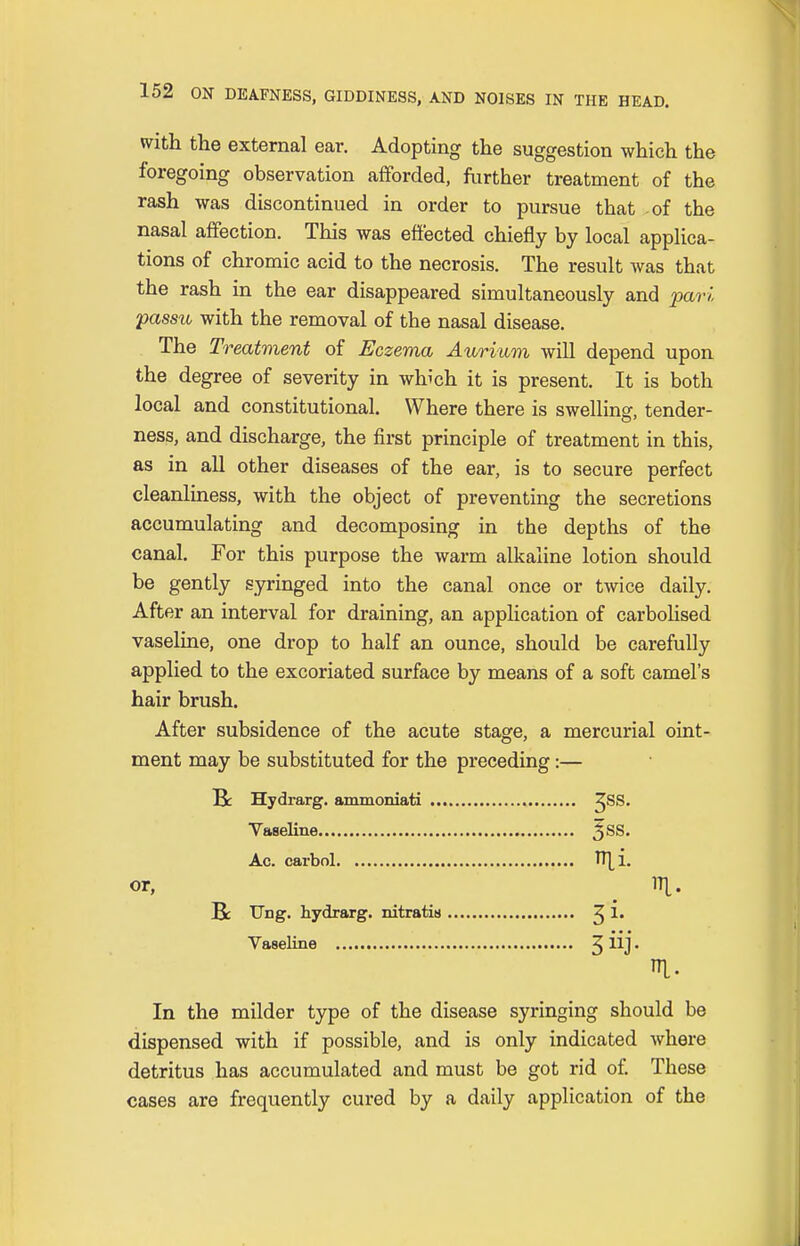 with the external ear. Adopting the suggestion which the foregoing observation afforded, further treatment of the rash was discontinued in order to pursue that of the nasal affection. This was effected chiefly by local applica- tions of chromic acid to the necrosis. The result Avas that the rash in the ear disappeared simultaneously and pari passu with the removal of the nasal disease. The Treatment of Eczema Aurium will depend upon the degree of severity in which it is present. It is both local and constitutional. Where there is swelling, tender- ness, and discharge, the first principle of treatment in this, as in all other diseases of the ear, is to secure perfect cleanliness, with the object of preventing the secretions accumulating and decomposing in the depths of the canal. For this purpose the warm alkaline lotion should be gently syringed into the canal once or twice daily. After an interval for draining, an application of carbolised vaseline, one drop to half an ounce, should be carefully applied to the excoriated surface by means of a soft camel's hair brush. After subsidence of the acute stage, a mercurial oint- ment may be substituted for the preceding:— Be Hydrarg. ammoniati ^SS. Vaseline 5SS* Ac. carbol TT[i. or, rf[. Be Ung. hydrarg. nitratis ^ 1. Vaseline J iij. I- In the milder type of the disease syringing should be dispensed with if possible, and is only indicated where detritus has accumulated and must be got rid of. These cases are frequently cured by a daily application of the