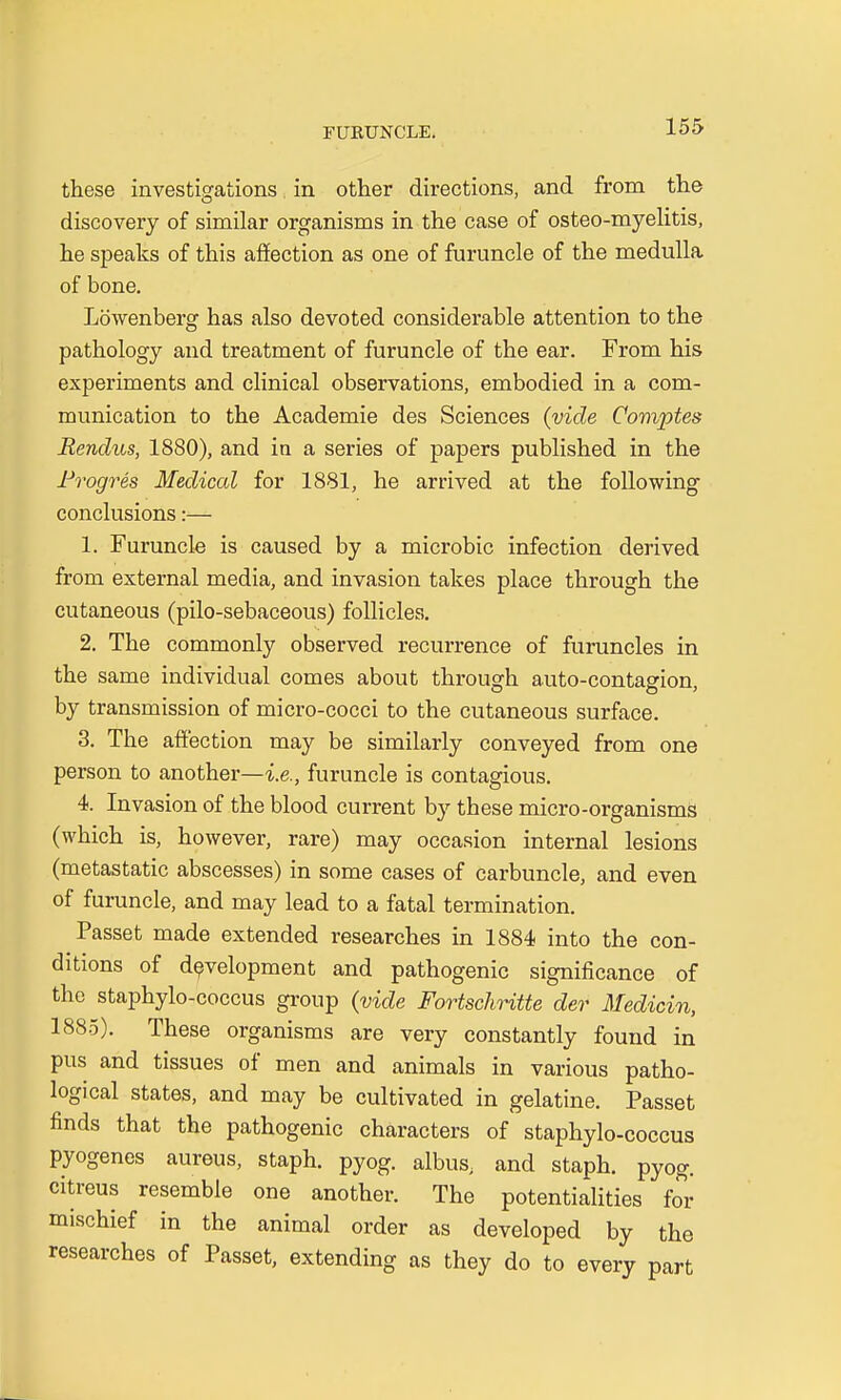 these investigations in other directions, and from the discovery of similar organisms in the case of osteo-myelitis, he speaks of this affection as one of furuncle of the medulla of bone. Lowenberg has also devoted considerable attention to the pathology and treatment of furuncle of the ear. From his experiments and clinical observations, embodied in a com- munication to the Academie des Sciences (vide Comptes Rendus, 1880), and in a series of papers published in the Progres Medical for 1881, he arrived at the following conclusions:— 1. Furuncle is caused by a microbic infection derived from external media, and invasion takes place through the cutaneous (pilo-sebaceous) follicles. 2. The commonly observed recurrence of furuncles in the same individual comes about through auto-contagion, by transmission of micro-cocci to the cutaneous surface. 3. The affection may be similarly conveyed from one person to another—i.e., furuncle is contagious. 4. Invasion of the blood current by these micro-organisms (which is, however, rare) may occasion internal lesions (metastatic abscesses) in some cases of carbuncle, and even of furuncle, and may lead to a fatal termination. Passet made extended researches in 1884 into the con- ditions of development and pathogenic significance of the staphylo-coccus group (vide Fortschritte der Medicin, 1885). These organisms are very constantly found in pus and tissues of men and animals in various patho- logical states, and may be cultivated in gelatine. Passet finds that the pathogenic characters of staphylo-coccus pyogenes aureus, staph, pyog. albus, and staph, pyog. citreus resemble one another. The potentialities for mischief in the animal order as developed by the researches of Passet, extending as they do to every part
