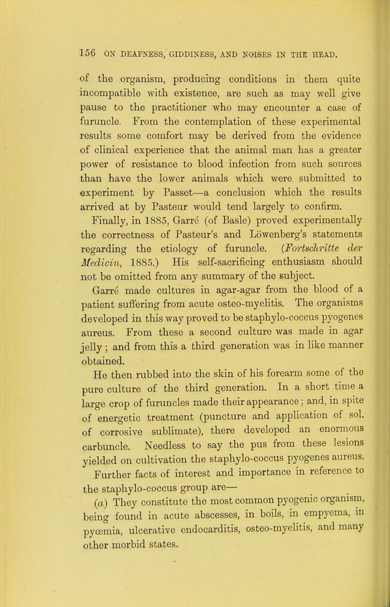 of the organism, producing conditions in them quite incompatible with existence, are such as may well give pause to the practitioner who ma}'- encounter a case of furuncle. From the contemplation of these experimental results some comfort may be derived from the evidence of clinical experience that the animal man has a greater power of resistance to blood infection from such sources than have the lower animals which were submitted to experiment by Passet—a conclusion which the results arrived at by Pasteur would tend largely to confirm. Finally, in 1885, Garee (of Basle) proved experimentally the correctness of Pasteur's and Lowenberg's statements regarding the etiology of furuncle. (Fortschritte der Medicin, 1885.) His self-sacrificing enthusiasm should not be omitted from any summary of the subject. Garre made cultures in agar-agar from the blood of a patient suffering from acute osteo-myelitis. The organisms developed in this way proved to be staphylo-coccus pyogenes aureus. From these a second culture was made in agar jelly ; and from this a third generation was in like manner obtained. He then rubbed into the skin of his forearm some of the pure culture of the third generation. In a short time a large crop of furuncles made their appearance; and, in spite of energetic treatment (puncture and application of sol. of corrosive sublimate), there developed an enormous carbuncle. Needless to say the pus from these lesions yielded on cultivation the staphylo-coccus pyogenes aureus. Further facts of interest and importance in reference to the staphylo-coccus group are— (a) They constitute the most common pyogenic organism, being found in acute abscesses, in boils, in empyema, in pycemia, ulcerative endocarditis, osteo-myelitis, and many other morbid states.