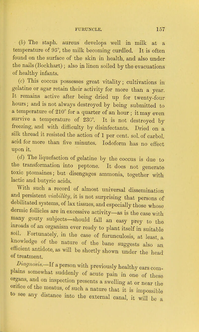 (b) The staph, aureus develops well in milk at a temperature of 95°, the milk becoming curdled. It is often found on the surface of the skin in health, and also under the nails (Bockhart) ; also in linen soiled by the evacuations of healthy infants. (c) This coccus possesses great vitality; cultivations in gelatine or agar retain their activity for more than a year. It remains active after being dried up for twenty-four hours; and is not always destroyed by being submitted to a temperature of 210° for a quarter of an hour ; it may even survive a temperature of 230°. It is not destroyed by freezing, and with difficulty by disinfectants. Dried on a. silk thread it resisted the action of 1 per cent. sol. of carbol. acid for more than five minutes. Iodoform has no effect upon it. (d) The liquefaction of gelatine by the coccus is due to the transformation into peptone. It does not generate toxic ptomaines; but disengages ammonia, together with lactic and butyric acids. With such a record of almost universal dissernination and persistent viability, it is not surprising that persons of debilitated systems, of lax tissues, and especially those whose dermic follicles are in excessive activity—as is the case with many gouty subjects-should faU an easy prey to the inroads of an organism ever ready to plant itself in suitable soil. Fortunately, in the case of furunculosis, at least a. knowledge of the nature of the bane suggests also an efficient antidote, as will be shortly shown under the head of treatment. Diagnosis.-^ a person with previously healthy ears com- plains somewhat suddenly of acute pain in one of these organs, and on inspection presents a swelling at or near the orifice of the meatus, of such a nature that it is impossible to see any distance into the external canal, it will be a