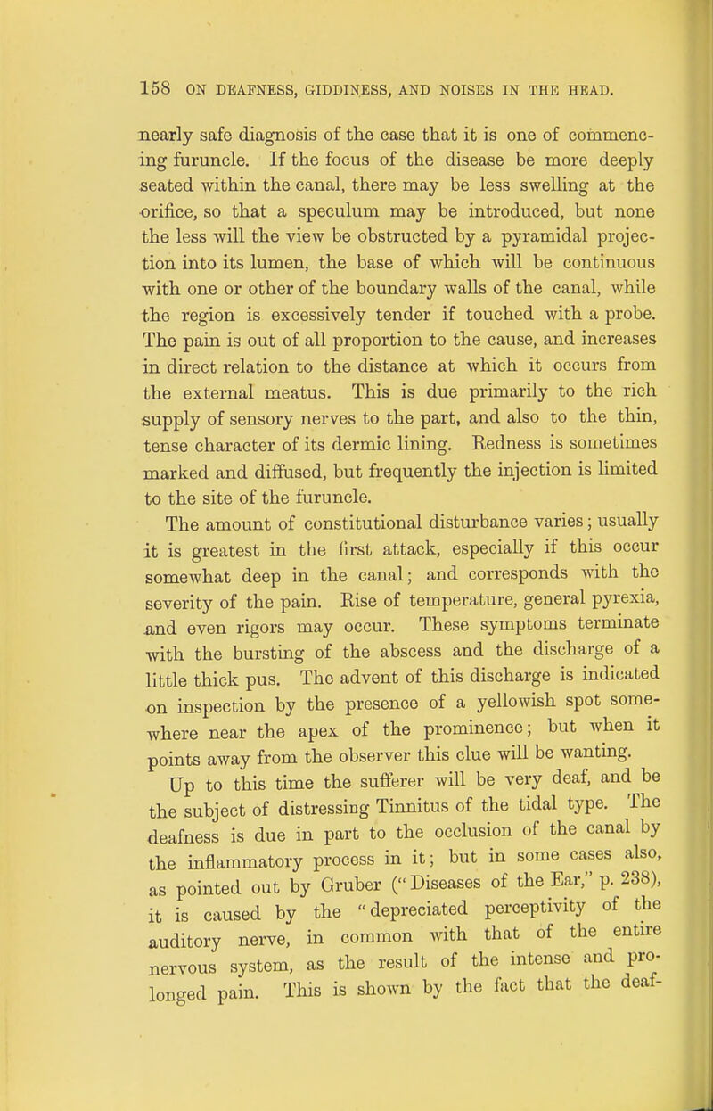 nearly safe diagnosis of the case that it is one of commenc- ing furuncle. If the focus of the disease be more deeply seated within the canal, there may be less swelling at the orifice, so that a speculum may be introduced, but none the less will the view be obstructed by a pyramidal projec- tion into its lumen, the base of which will be continuous with one or other of the boundary walls of the canal, while the region is excessively tender if touched with a probe. The pain is out of all proportion to the cause, and increases in direct relation to the distance at which it occurs from the external meatus. This is due primarily to the rich supply of sensory nerves to the part, and also to the thin, tense character of its dermic lining. Redness is sometimes marked and diffused, but frequently the injection is limited to the site of the furuncle. The amount of constitutional disturbance varies; usually it is greatest in the first attack, especially if this occur somewhat deep in the canal; and corresponds with the severity of the pain. Rise of temperature, general pyrexia, and even rigors may occur. These symptoms terminate with the bursting of the abscess and the discharge of a little thick pus. The advent of this discharge is indicated on inspection by the presence of a yellowish spot some- where near the apex of the prominence; but when it points away from the observer this clue will be wanting. Up to this time the sufferer will be very deaf, and be the subject of distressing Tinnitus of the tidal type. The deafness is due in part to the occlusion of the canal by the inflammatory process in it; but in some cases also, as pointed out by Gruber (Diseases of the Ear, p. 238), it is caused by the depreciated perceptivity of the auditory nerve, in common with that of the entire nervous system, as the result of the intense and pro- longed pain. This is shown by the fact that the deaf-