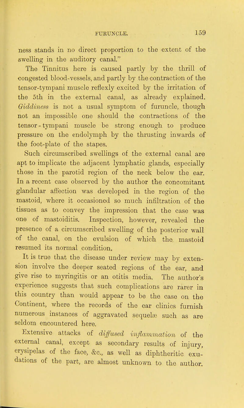 ness stands in no direct proportion to the extent of the swelling in the auditory canal. The Tinnitus here is caused partly by the thrill of congested blood-vessels, and partly by the contraction of the tensor-tympani muscle reflexly excited by the irritation of the 5th in the external canal, as already explained. Giddiness is not a usual symptom of furuncle, though not an impossible one should the contractions of the tensor-tympani muscle be strong enough to produce pressure on the endolymph by the thrusting inwards of the foot-plate of the stapes. Such circumscribed swellings of the external canal are apt to implicate the adjacent lymphatic glands, especially those in the parotid region of the neck below the ear. In a recent case observed by the author the concomitant glandular affection was developed in the region of the mastoid, where it occasioned so much infiltration of the tissues as to convey the impression that the case was one of mastoiditis. Inspection, however, revealed the presence of a circumscribed swelling of the posterior wall of the canal, on the evulsion of which the mastoid resumed its normal condition. It is true that the disease under review may by exten- sion involve the deeper seated regions of the ear, and give rise to myringitis or an otitis media. The author's experience suggests that such complications are rarer in this country than would appear to be the case on the Continent, where the records of the ear clinics furnish numerous instances of aggravated sequelae such as are seldom encountered here. Extensive attacks of diffused inflammation of the external canal, except as secondary results of injury, erysipelas of the face, &c, as well as diphtheritic exu- dations of the part, are almost unknown to the author.