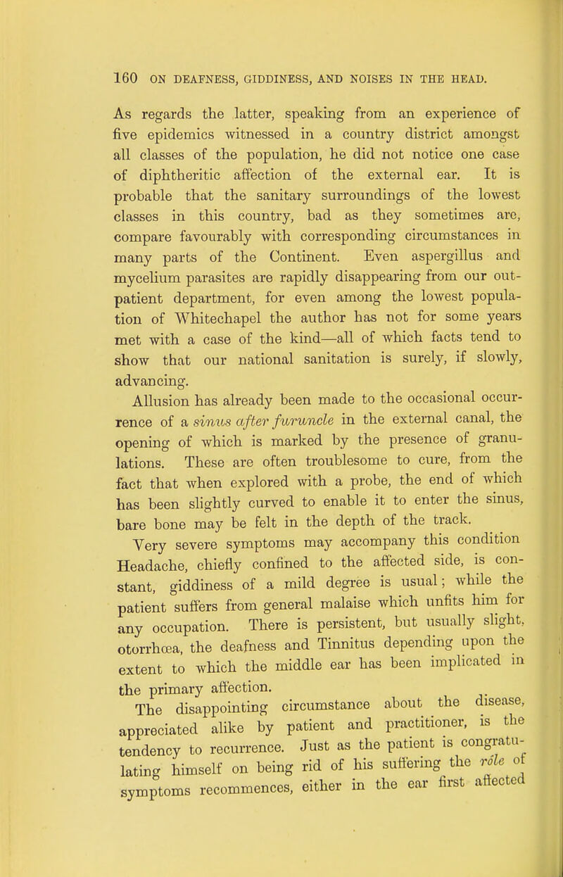 As regards the latter, speaking from an experience of five epidemics witnessed in a country district amongst all classes of the population, he did not notice one case of diphtheritic affection of the external ear. It is probable that the sanitary surroundings of the lowest classes in this country, bad as they sometimes are, compare favourably with corresponding circumstances in many parts of the Continent. Even aspergillus and mycelium parasites are rapidly disappearing from our out- patient department, for even among the lowest popula- tion of Whitechapel the author has not for some years met with a case of the kind—all of which facts tend to show that our national sanitation is surely, if slowly, advancing. Allusion has already been made to the occasional occur- rence of a sinus after furuncle in the external canal, the opening of which is marked by the presence of granu- lations. These are often troublesome to cure, from the fact that when explored with a probe, the end of which has been slightly curved to enable it to enter the sinus, bare bone may be felt in the depth of the track. Very severe symptoms may accompany this condition Headache, chiefly confined to the affected side, is con- stant, giddiness of a mild degree is usual; while the patient suffers from general malaise which unfits him for any occupation. There is persistent, but usually slight, otorrhoea, the deafness and Tinnitus depending upon the extent to which the middle ear has been implicated in the primary affection. The disappointing circumstance about the disease, appreciated alike by patient and practitioner, is the tendency to recurrence. Just as the patient is congratu- lating himself on being rid of his suffering the role of symptoms recommences, either in the ear first affected