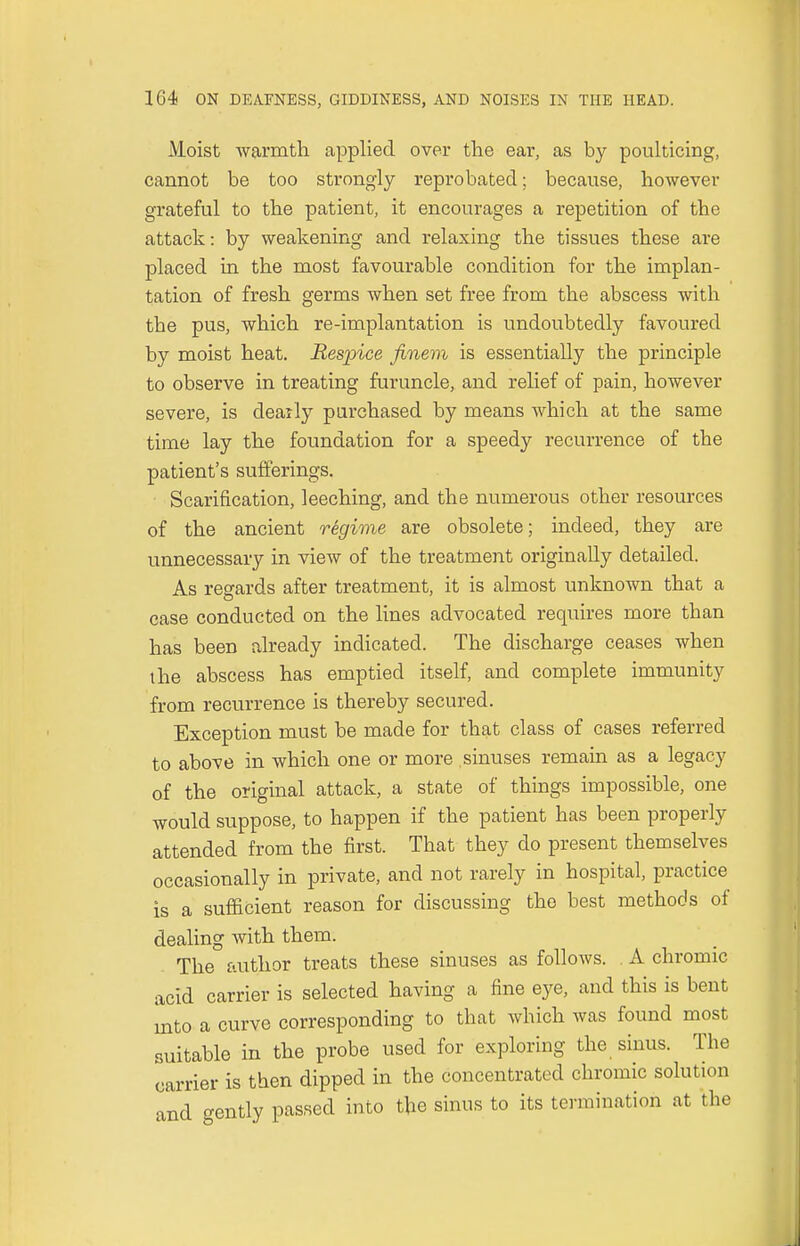 Moist warmth applied over the ear, as by poulticing, cannot be too strongly reprobated; because, however grateful to the patient, it encourages a repetition of the attack: by weakening and relaxing the tissues these are placed in the most favourable condition for the implan- tation of fresh germs when set free from the abscess with the pus, which re-implantation is undoubtedly favoured by moist heat. Respice finem is essentially the principle to observe in treating furuncle, and relief of pain, however severe, is deafly purchased by means which at the same time lay the foundation for a speedy recurrence of the patient's sufferings. Scarification, leeching, and the numerous other resources of the ancient regime are obsolete; indeed, they are unnecessary in view of the treatment originally detailed. As regards after treatment, it is almost unknown that a case conducted on the lines advocated requires more than has been already indicated. The discharge ceases when the abscess has emptied itself, and complete immunity from recurrence is thereby secured. Exception must be made for that class of cases referred to above in which one or more sinuses remain as a legacy of the original attack, a state of things impossible, one would suppose, to happen if the patient has been properly attended from the first. That they do present themselves occasionally in private, and not rarely in hospital, practice is a sufficient reason for discussing the best methods of dealing with them. The author treats these sinuses as follows. A chromic acid carrier is selected having a fine eye, and this is bent into a curve corresponding to that which was found most suitable in the probe used for exploring the sinus. The carrier is then dipped in the concentrated chromic solution and gently passed into the sinus to its termination at the