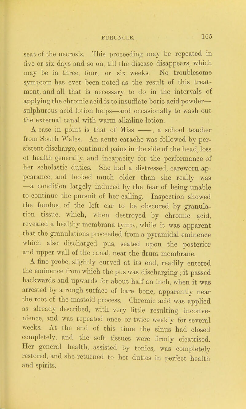 seat of the necrosis. This proceeding may be repeated in five or six days and so on, till the disease disappears, which may be in three, four, or six weeks. No troublesome symptom has ever been noted as the result of this treat- ment, and all that is necessary to do in the intervals of applying the chromic acid is to insufflate boric acid powder— sulphurous acid lotion helps—and occasionally to wash out the external canal with warm alkaline lotion. A case in point is that of Miss , a school teacher from South Wales. An acute earache was followed by per- sistent discharge, continued pains in the side of the head, loss of health generally, and incapacity for the performance of her scholastic duties. She had a distressed, careworn ap- pearance, and looked much older than she really was —a condition largely induced by the fear of being unable to continue the pursuit of her calling. Inspection showed the fundus, of the left ear to be obscured by granula- tion tissue, which, when destroyed by chromic acid, revealed a healthy membrana tymp., while it was apparent that the granulations proceeded from a pyramidal eminence which also discharged pus, seated upon the posterior and upper wall of the canal, near the drum membrane. A fine probe, slightly curved at its end, readily entered the eminence from which the pus was discharging; it passed backwards and upwards for about half an inch, when it was arrested by a rough surface of bare bone, apparently near the root of the mastoid process. Chromic acid was applied as already described, with very little resulting inconve- nience, and was repeated once or twice weekly for several weeks. At the end of this time the sinus had closed completely, and the soft tissues were firmly cicatrised. Her general health, assisted by tonics, was completely restored, and she returned to her duties in perfect health and spirits.
