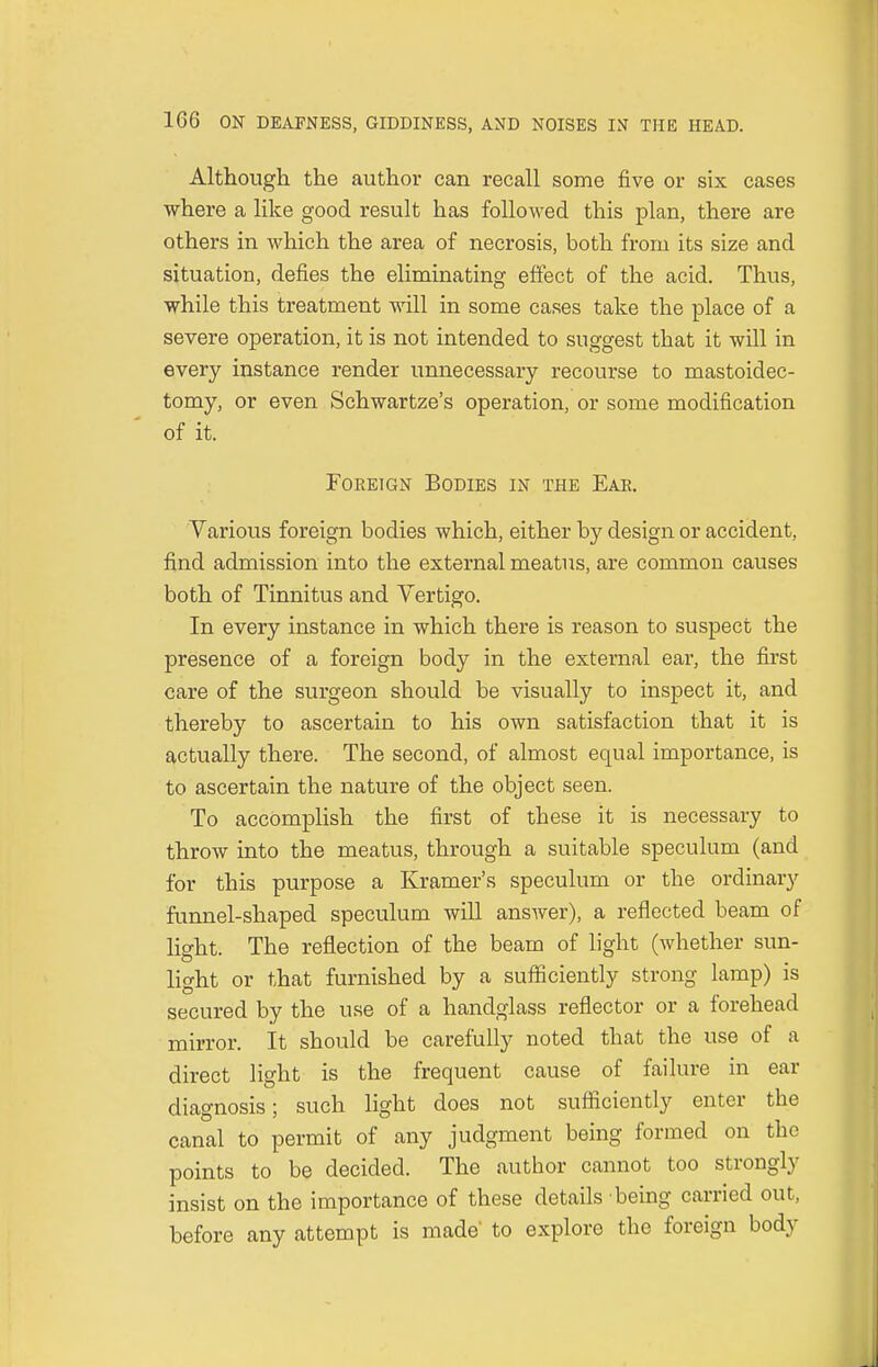 Although the author can recall some five or six cases where a like good result has followed this plan, there are others in which the area of necrosis, both from its size and situation, defies the ehminating effect of the acid. Thus, while this treatment will in some cases take the place of a severe operation, it is not intended to suggest that it will in every instance render unnecessary recourse to mastoidec- tomy, or even Schwartze's operation, or some modification of it. Foreign Bodies in the Ear. Various foreign bodies which, either by design or accident, find admission into the external meatus, are common causes both of Tinnitus and Vertigo. In every instance in which there is reason to suspect the presence of a foreign body in the external ear, the first care of the surgeon should be visually to inspect it, and thereby to ascertain to his own satisfaction that it is actually there. The second, of almost equal importance, is to ascertain the nature of the object seen. To accomplish the first of these it is necessary to throw into the meatus, through a suitable speculum (and for this purpose a Kramer's speculum or the ordinary funnel-shaped speculum will ansAver), a reflected beam of light. The reflection of the beam of light (whether sun- light or that furnished by a sufficiently strong lamp) is secured by the use of a handglass reflector or a forehead mirror. It should be carefully noted that the use of a direct light is the frequent cause of failure in ear diagnosis; such light does not sufficiently enter tbe canal to permit of any judgment being formed on the points to be decided. The author cannot too strongly insist on the importance of these details being carried out, before any attempt is made' to explore tbe foreign body