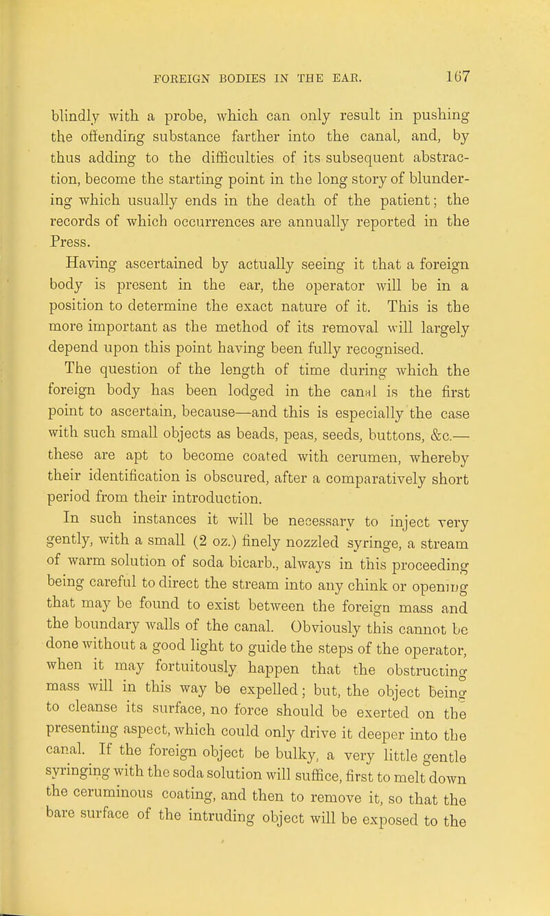 blindly with a probe, which can only result in pushing the offending substance farther into the canal, and, by thus adding to the difficulties of its subsequent abstrac- tion, become the starting point in the long story of blunder- ing which usually ends in the death of the patient; the records of which occurrences are annually reported in the Press. Having ascertained by actually seeing it that a foreign body is present in the ear, the operator will be in a position to determine the exact nature of it. This is the more important as the method of its removal will largely depend upon this point having been fully recognised. The question of the length of time during which the foreign body has been lodged in the canal is the first point to ascertain, because—and this is especially the case with such small objects as beads, peas, seeds, buttons, &c.— these are apt to become coated with cerumen, whereby their identification is obscured, after a comparatively short period from their introduction. In such instances it will be necessary to inject very gently, with a small (2 oz.) finely nozzled syringe, a stream of warm solution of soda bicarb., always in this proceeding being careful to direct the stream into any chink or opening that may be found to exist between the foreign mass and the boundary walls of the canal. Obviously this cannot be done without a good light to guide the steps of the operator, when it may fortuitously happen that the obstructing mass will in this way be expelled; but, the object being to cleanse its surface, no force should be exerted on the presenting aspect, which could only drive it deeper into the canal. If the foreign object be bulky, a very little gentle syringing with the soda solution will suffice, first to melt down the ceruminous coating, and then to remove it, so that the bare surface of the intruding object will be exposed to the