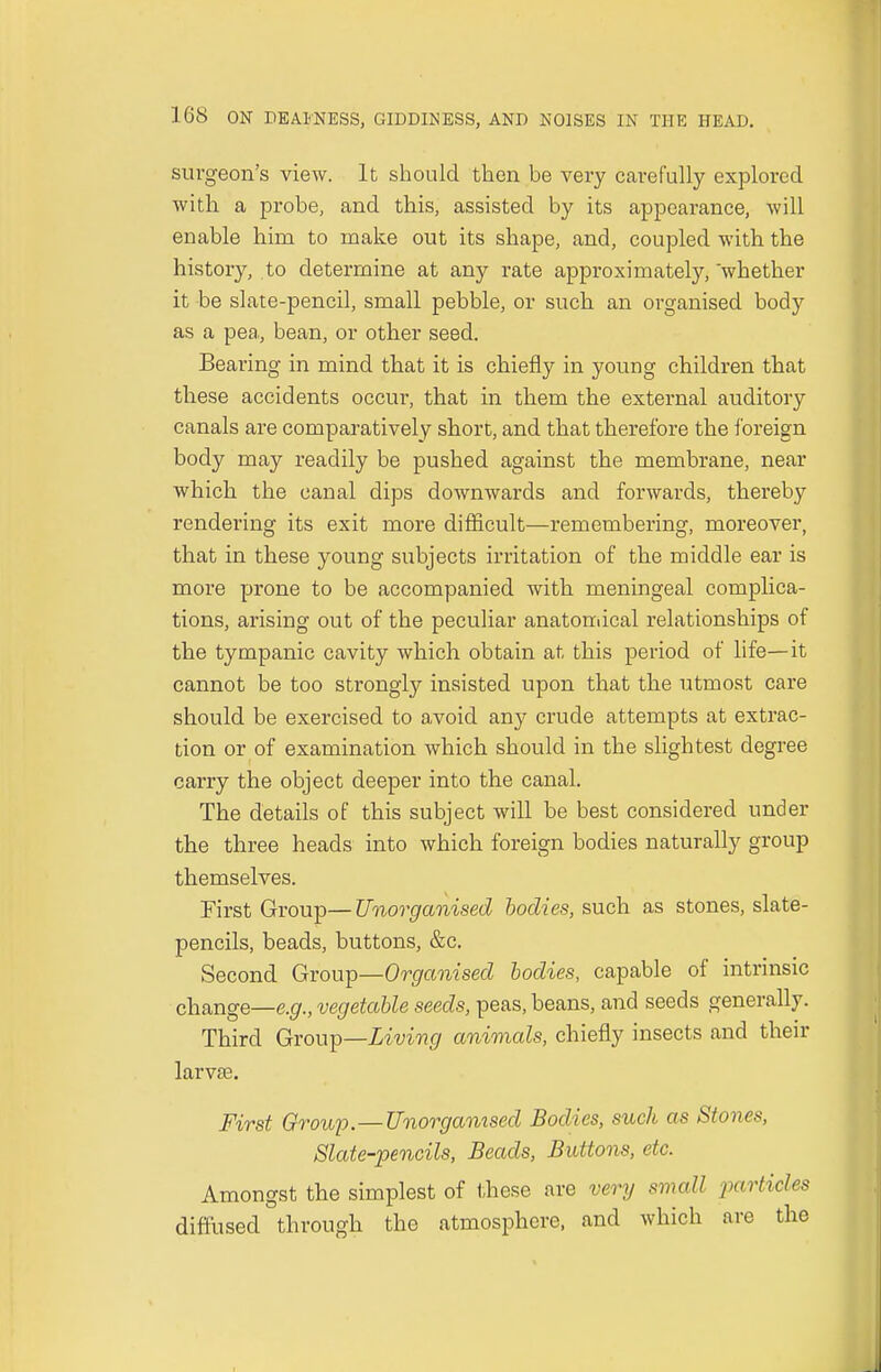 surgeon's view. It should then be very carefully explored with a probe, and this, assisted by its appearance, will enable hirn to make out its shape, and, coupled with the history, to determine at any rate approximately, whether it be slate-pencil, small pebble, or such an organised body as a pea,, bean, or other seed. Bearing in mind that it is chiefly in young children that these accidents occur, that in them the external auditory canals are comparatively short, and that therefore the foreign body may readily be pushed against the membrane, near which the canal dips doAvnwards and forwards, thereby rendering its exit more difficult—remembering, moreover, that in these young subjects irritation of the middle ear is more prone to be accompanied with meningeal complica- tions, arising out of the peculiar anatomical relationships of the tympanic cavity which obtain at this period of life—it cannot be too strongly insisted upon that the utmost care should be exercised to avoid any crude attempts at extrac- tion or of examination which should in the slightest degree carry the object deeper into the canal. The details of this subject will be best considered under the three heads into which foreign bodies naturally group themselves. First Group— Unorganised bodies, such as stones, slate- pencils, beads, buttons, &c. Second Group—Organised bodies, capable of intrinsic change—e.g., vegetable seeds, peas, beans, and seeds generally. Third Group—Living animals, chiefly insects and their larvae. First Group.—Unorganised Bodies, such as Stones, Slate-pencils, Beads, Buttons, etc. Amongst the simplest of these are very small />articles diffused through the atmosphere, and which are the