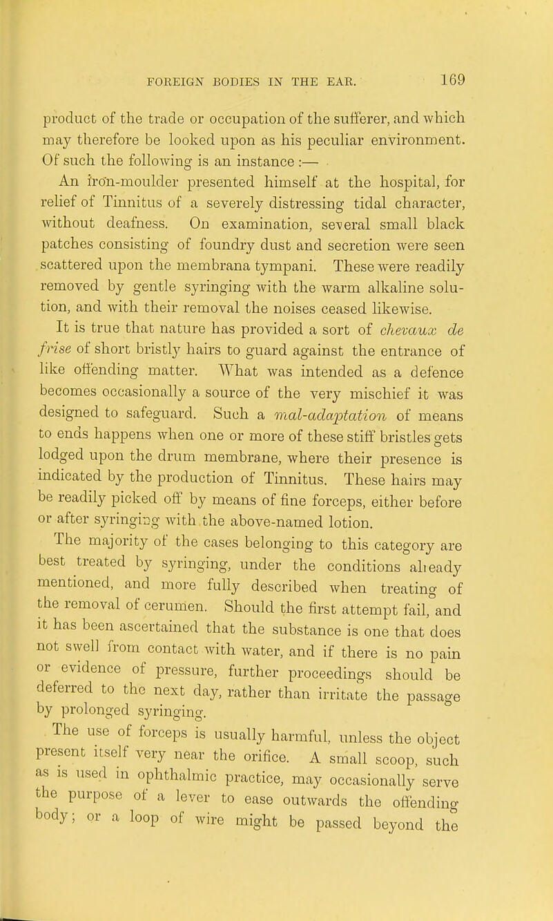 product of the trade or occupation of the sufferer, and which may therefore be looked upon as his peculiar environment. Of such the following is an instance :— An iro'n-moulder presented himself at the hospital, for relief of Tinnitus of a severely distressing tidal character, without deafness. On examination, several small black patches consisting of foundry dust and secretion were seen scattered upon the membrana tympani. These were readily removed by gentle syringing with the warm alkaline solu- tion, and with their removal the noises ceased likewise. It is true that nature has provided a sort of chevaux de /rise of short bristly hairs to guard against the entrance of like offending matter. What was intended as a defence becomes occasionally a source of the very mischief it was designed to safeguard. Such a mal-adaptation of means to ends happens when one or more of these stiff bristles gets lodged upon the drum mem.bra.ne, where their presence is indicated by the production of Tinnitus. These hairs may be readily picked off by means of fine forceps, either before or after syringing with the above-named lotion. The majority of the cases belonging to this category are best treated by syringing, under the conditions alieady mentioned, and more fully described when treating of the removal of cerumen. Should the first attempt fail,°and it has been ascertained that the substance is one that does not svyell from contact with water, and if there is no pain or evidence of pressure, further proceedings should be deferred to the next day, rather than irritate the passage by prolonged syringing. The use of forceps is usually harmful, unless the object present itself very near the orifice. A small scoop, such as ls used in ophthalmic practice, may occasionally serve the purpose of a lever to ease outwards the offending body; or a loop of wire might be passed beyond the