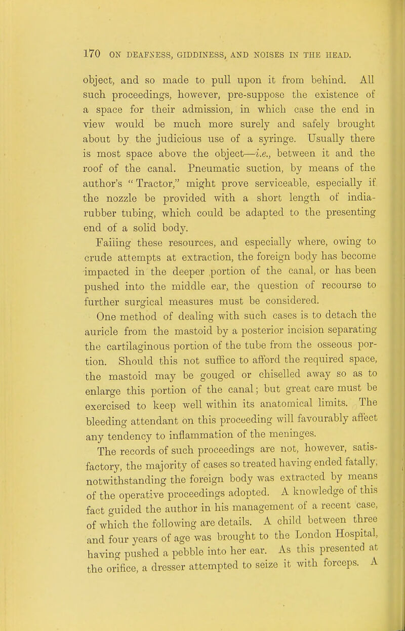 object, and so made to pull upon it from behind. All such proceedings, however, pre-suppose the existence of a space for their admission, in which case the end in view would be much more surely and safely brought about by the judicious use of a syringe. Usually there is most space above the object—i.e., between it and the roof of the canal. Pneumatic suction, by means of the author's Tractor, might prove serviceable, especially if the nozzle be provided with a short length of india- rubber tubing, which could be adapted to the presenting end of a solid body. Failing these resources, and especially where, owing to crude attempts at extraction, the foreign body has become impacted in the deeper .portion of the canal, or has been pushed into the middle ear, the question of recourse to further surgical measures must be considered. One method of dealing with such cases is to detach the auricle from the mastoid by a posterior incision separating the cartilaginous portion of the tube from the osseous por- tion. Should this not suffice to afford the required space, the mastoid may be gouged or chiselled away so as to enlarge this portion of the canal; but great care must be exercised to keep well within its anatomical limits. The bleeding attendant on this proceeding will favourably affect any tendency to inflammation of the meninges. The records of such proceedings are not, however, satis- factory, the majority of cases so treated having ended fatally, notwithstanding the foreign body was extracted by means of the operative proceedings adopted. A knowledge of this fact guided the author in his management of a recent case, of which the following are details. A child between three and four years of age was brought to the London Hospital, having pushed a pebble into her ear. As this presented at the orifice, a dresser attempted to seize it with forceps. A