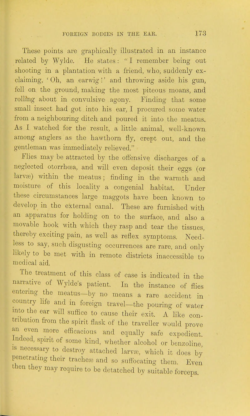 These points are graphically illustrated in an instance related by Wylde. He states :  I remember being out shooting in a plantation with a friend, who, suddenly ex- claiming, ' Oh, an earwig!' and throwing aside his gun, fell on the ground, making the most piteous moans, and rolling about in convulsive agony. Finding that some small insect had got into his ear, I procured some water from a neighbouring ditch and poured it into the meatus. As I watched for the result, a little animal, well-known among anglers as the hawthorn fly, crept out, and the gentleman was immediately relieved. Flies may be attracted by the offensive discharges of a neglected otorrhcea, and will even deposit their eggs (or larvae) within the meatus; finding in the warmth and moisture of this locality a congenial habitat. Under these circumstances large maggots have been known to develop in the external canal. These are furnished with an apparatus for holding on to the surface, and also a movable hook with which they rasp and tear the tissues, thereby exciting pain, as well as reflex symptoms. Need- less to say, such disgusting occurrences are rare, and only hkely to be met with in remote districts inaccessible to medical aid. The treatment of this class of case is indicated in the narrative of Wylde's patient. In the instance of flies entering the meatus—by no means a rare accident in country life and in foreign travel-the pouring of water into the ear will suffice to cause their exit. A like con- tribution from the spirit flask of the traveller would prove an even more efficacious and equally safe expedient Indeed, spirit of some kind, whether alcohol or benzoline is necessary to destroy attached lam, which it does by penetrating their tracheae and so suffocating them. Even then they may require to be detatched by suitable forceps