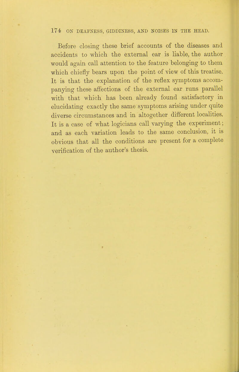 Before closing these brief accounts of the diseases and accidents to which the external ear is liable, the author would again call attention to the feature belonging to thern which chiefly bears upon the point of view of this treatise. It is that the explanation of the reflex symptoms accom- panying these affections of the external ear runs parallel with that which has been already found satisfactory in elucidating exactly the same symptoms arising under quite diverse circumstances and in altogether different localities. It is a case of what logicians call varying the experiment; and as each variation leads to the same conclusion, it is obvious that all the conditions are present for a complete verification of the author's thesis.