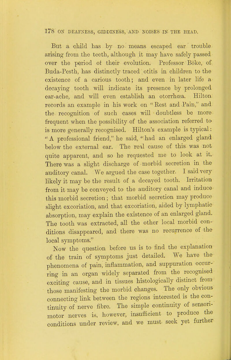 But a child has by no means escaped ear trouble arising from the teeth, although it may have safely passed over the period of their evolution. Professor Bbke, of. Buda-Pesth, has distinctly traced otitis in children to the existence of a carious tooth; and even in later life a decaying tooth will indicate its presence by prolonged ear-ache, and will even establish an otorrhcea. Hilton records an example in his work on  Rest and Pain, and the recognition of such cases will doubtless be more frequent when the possibility of the association referred to is more generally recognised. Hilton's example is typical:  A professional friend, he said,  had an enlarged gland below the external ear. The real cause of this was not quite apparent, and so he requested me to look at it. There was a slight discharge of morbid secretion in the auditory canal. We argued the case together. I said very likely it may be the result of a decayed tooth. Irritation from it may be conveyed to the auditory canal and induce this morbid secretion; that morbid secretion may produce slight excoriation, and that excoriation, aided by lymphatic absorption, may explain the existence of an enlarged gland. The tooth was extracted, all the other local morbid con- ditions disappeared, and there was no recurrence of the local symptoms. Now the question before us is to find the explanation of the train of symptoms just detailed. We have the phenomena of pain, inflammation, and suppuration occur- ring in an organ widely separated from the recognised exciting cause, and in tissues histologically distinct from those manifesting the morbid changes. The only obvious connecting link between the regions interested is the con- tinuity of nerve fibre. The simple continuity of sensori- motor nerves is, however, insufficient to produce the conditions under review, and we must seek yet further