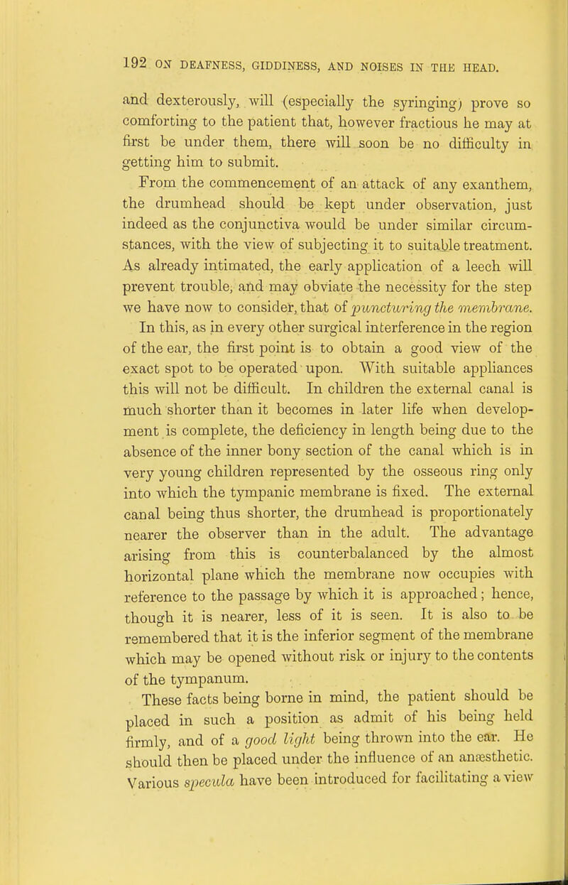 and dexterously, will (especially the syringing; prove so comforting to the patient that, however fractious he may at first be under them, there will soon be no difficulty in getting him to submit. From the commencement of an attack of any exanthem, the drumhead should be kept under observation, just indeed as the conjunctiva would be under similar circum- stances, with the view of subjecting it to suitable treatment. As already intimated, the early application of a leech will prevent trouble, and may obviate the necessity for the step we have now to consider, that of puncturing the membrane. In this, as in every other surgical interference in the region of the ear, the first point is to obtain a good view of the exact spot to be operated upon. With suitable appliances this will not be difficult. In children the external canal is much shorter than it becomes in later life when develop- ment is complete, the deficiency in length being due to the absence of the inner bony section of tbe canal which is in very young children represented by the osseous ring only into which the tympanic membrane is fixed. The external canal being thus shorter, the drumhead is proportionately nearer the observer than in the adult. The advantage arising from this is counterbalanced by the almost horizontal plane which the membrane now occupies writh reference to the passage by which it is approached; hence, though it is nearer, less of it is seen. It is also to be remembered that it is the inferior segment of the membrane which may be opened without risk or injury to the contents of the tympanum. These facts being borne in mind, the patient should be placed in such a position as admit of his being held firmly, and of a good light being thrown into the ear. He should then be placed under the influence of an anaesthetic. Various specula have been introduced for facilitating a view