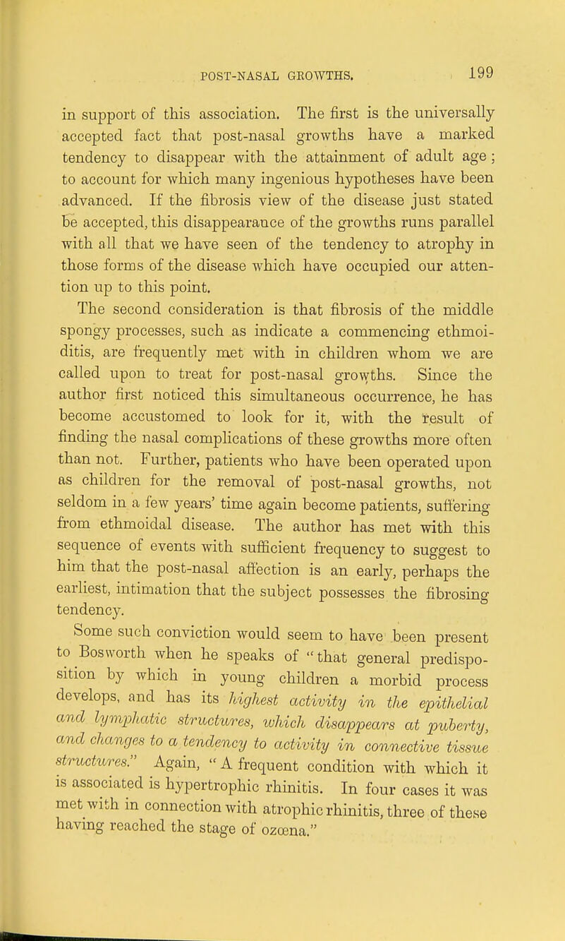 in support of this association. The first is the universally accepted fact that post-nasal growths have a marked tendency to disappear with the attainment of adult age ; to account for which many ingenious hypotheses have been advanced. If the fibrosis view of the disease just stated be accepted, this disappearance of the growths runs parallel with all that we have seen of the tendency to atrophy in those forms of the disease which have occupied our atten- tion up to this point. The second consideration is that fibrosis of the middle spongy processes, such as indicate a commencing ethmoi- ditis, are frequently met with in children whom we are called upon to treat for post-nasal growths. Since the author first noticed this simultaneous occurrence, he has become accustomed to look for it, with the result of finding the nasal complications of these growths more often than not. Further, patients who have been operated upon as children for the removal of post-nasal growths, not seldom in a few years' time again become patients, suffering from ethmoidal disease. The author has met with this sequence of events with sufficient frequency to suggest to him that the post-nasal affection is an early, perhaps the earliest, intimation that the subject possesses the fibrosing tendency. Some such conviction would seem to have been present to Bosworth when he speaks of  that general predispo- sition by which in young children a morbid process develops, and has its highest activity in the epithelial and lymphatic structures, which disappears at puberty, and changes to a tendency to activity in connective tissue structures. Again,  A frequent condition with which it is associated is hypertrophic rhinitis. In four cases it was met with in connection with atrophic rhinitis, three of these having reached the stage of ozcena.