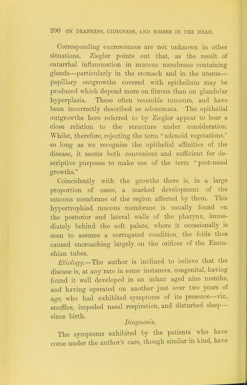 Corresponding excrescences are not unknown in other situations. Ziegler points out that, as the result of catarrhal inflammation in mucous membrane containing glands—particularly in the stomach and in the uterus— papillary outgrowths covered with epithelium may be produced which depend more on fibrous than on glandular hyperplasia. These often resemble tumours, and have been incorrectly described as adenomata. The epithelial outgrowths here referred to by Ziegler appear to bear a close relation to the structure under consideration. Whilst, therefore, rejecting the term  adenoid vegetations, so long as we recognise the epithelial affinities of the disease, it seems both convenient and sufficient for de- scriptive purposes to make use of the term  post-nasal growths. Coincidently with the growths there is, in a large proportion of cases, a marked development of the mucous membrane of the region affected by them. This hypertrophied mucous membrane is usually found on the posterior and lateral walls of the pharynx, imme- diately behind the soft palate, where it occasionally is seen to assume a corrugated condition, the folds thus caused encroaching largely on the orifices of the Eusta- chian tubes. Etiology—The author is inclined to believe that the disease is, at any rate in some instances, congenital, having found it well developed in an infant aged nine months, and having operated on another just over two years of age, who had exhibited symptoms of its presence—viz., snuffles, impeded nasal respiration, and disturbed sleep- since birth. Diagnosis. The symptoms exhibited by the patients who have come under the author's care, though similar in kind, have