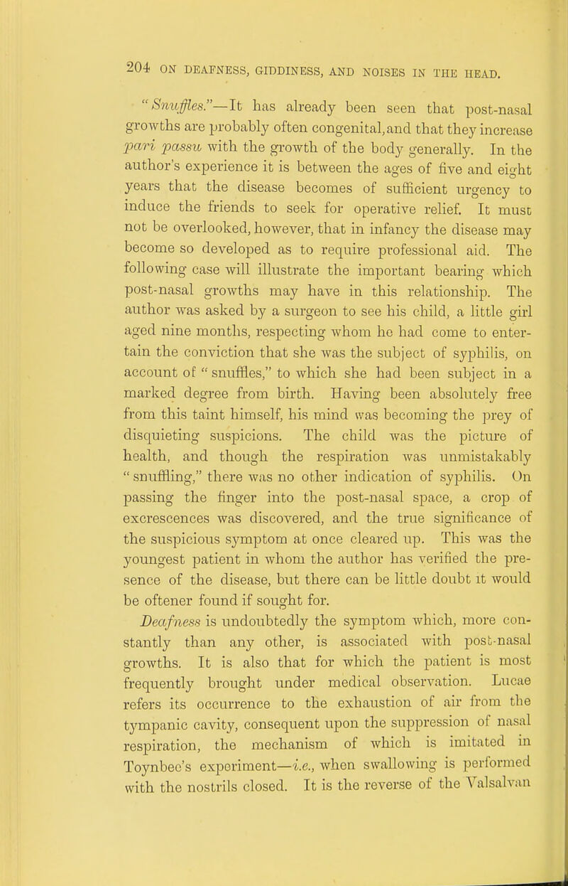Snuffles— It has already been seen that post-nasal growths are probably often congenital, and that they increase pari passu with the growth of tbe body generally. In the author's experience it is between the ages of five and eight years that the disease becomes of sufficient urgency to induce the friends to seek for operative relief. It must not be overlooked, however, that in infancy the disease may become so developed as to require professional aid. The following case will illustrate the important bearing which post-nasal growths may have in this relationship. The author Avas asked by a surgeon to see his child, a little girl aged nine months, respecting whom he had come to enter- tain the conviction that she was the subject of syphilis, on account of  snuffles, to which she had been subject in a marked degree from birth. Having been absolutely free from this taint himself, his mind was becoming the prey of disquieting suspicions. The child was the picture of health, and though the respiration was unmistakably  snuffling, there was no other indication of syphilis. On passing the finger into the post-nasal space, a crop of excrescences was discovered, and the true significance of the suspicious symptom at once cleared up. This was the youngest patient in whom the author has verified the pre- sence of the disease, but there can be little doubt it would be oftener found if sought for. Deafness is undoubtedly the symptom which, more con- stantly than any other, is associated with post-nasal growths. It is also that for which the patient is most frequently brought under medical observation. Lucae refers its occurrence to the exhaustion of air from the tympanic cavity, consequent upon the suppression of nasal respiration, the mechanism of which is imitated in Toynbec's experiment—i.e., when swallowing is performed with the nostrils closed. It is the reverse of the Valsalva a