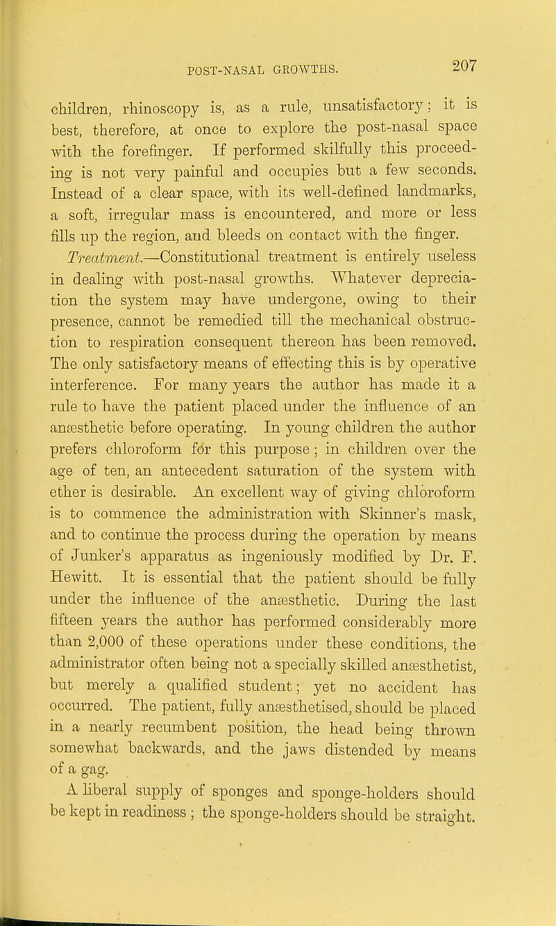 children, rhinoscopy is, as a rule, unsatisfactory; it is best, therefore, at once to explore the post-nasal space with the forefinger. If performed skilfully this proceed- ing is not very painful and occupies but a few seconds. Instead of a clear space, with its well-defined landmarks, a soft, irregular mass is encountered, and more or less fills up the region, and bleeds on contact with the finger. Treatment.—Constitutional treatment is entirely useless in dealing with post-nasal growths. Whatever deprecia- tion the system may have undergone, owing to their presence, cannot be remedied till the mechanical obstruc- tion to respiration consequent thereon has been removed. The only satisfactory means of effecting this is by operative interference. For many years the author has made it a rule to have the patient placed under the influence of an anaesthetic before operating. In young children the author prefers chloroform for this purpose ; in children over the age of ten, an antecedent saturation of the system with ether is desirable. An excellent way of giving chloroform is to commence the administration with Skinner's mask, and to continue the process during the operation by means of Junker's apparatus as ingeniously modified by Dr. F. Hewitt. It is essential that the patient should be fully under the influence of the anaesthetic. During the last fifteen years the author has performed considerably more than 2,000 of these operations under these conditions, the administrator often being not a specially skilled anaesthetist, but merely a qualified student; yet no accident has occurred. The patient, fully anaesthetised, should be placed in a nearly recumbent position, the head being thrown somewhat backwards, and the jaws distended by means of a gag. A liberal supply of sponges and sponge-holders should be kept in readiness ; the sponge-holders should be straight.