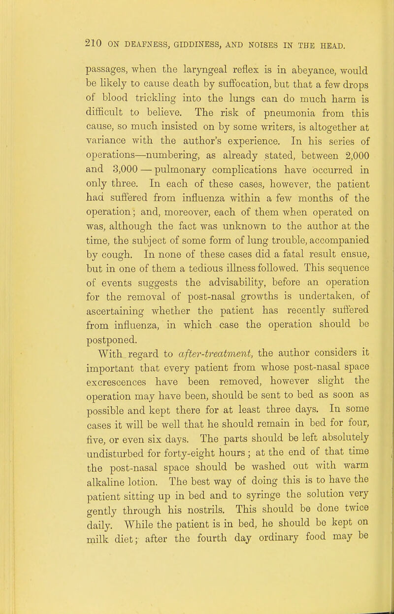 passages, when the laryngeal reflex is in abeyance, would be likely to cause death by suffocation, but that a few drops of blood trickling into the lungs can do much harm is difficult to believe. The risk of pneumonia from this cause, so much insisted on by some writers, is altogether at variance with the author's experience. In his series of operations—numbering, as already stated, between 2,000 and 3,000 — pulmonary complications have occurred in only three. In each of these cases, however, the patient had suffered from influenza within a few months of the operation; and, moreover, each of them when operated on was, although the fact was unknown to the author at the time, the subject of some form of lung trouble, accompanied by cough. In none of these cases did a fatal result ensue, but in one of them a tedious illness followed. This sequence of events suggests the advisability, before an operation for the removal of post-nasal growths is undertaken, of ascertaining whether the patient has recently suffered from influenza, in which case the operation should be postponed. With regard to after-treatment, the author considers it important tbat every patient from whose post-nasal space excrescences have been removed, however slight the operation may have been, should be sent to bed as soon as possible and kept there for at least three days. In some cases it will be well that he should remain in bed for four, five, or even six days. The parts should be left absolutely undisturbed for forty-eight hours ; at the end of that time the post-nasal space should be washed out with warm alkaline lotion. The best way of doing this is to have the patient sitting up in bed and to syringe the solution very gently through his nostrils. This should be done twice daily. While the patient is in bed, he should be kept on milk diet; after the fourth day ordinary food may be