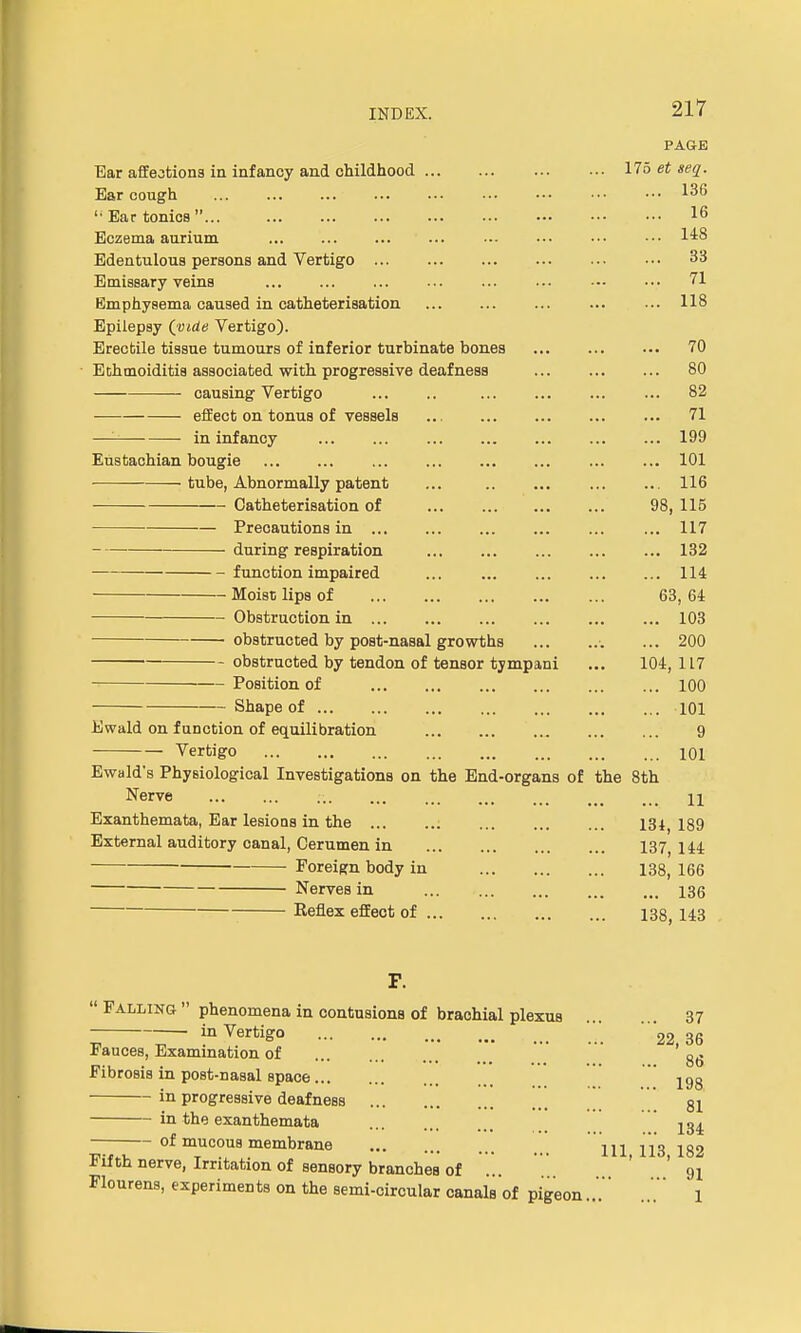 PAGE Ear affections in infancy and childhood 175 et seq. Ear cough iib  Ear tonics  16 Eczema aurium ... ... ... ••• ••• ••• 1^8 Edentulous persons and Vertigo 33 Emissary veins 71 Emphysema caused in catheterisation 118 Epilepsy (vide Vertigo). Erectile tissue tumours of inferior turbinate bones 70 Ethmoiditis associated with progressive deafness 80 causing Vertigo 82 effect on tonus of vessels 71 — in infancy 199 Eustachian bougie 101 • tube, Abnormally patent ... 116 Catheterisation of 98, 115 Precautions in ... 117 during respiration 132 function impaired 114 Moist lips of 63, 64 Obstruction in 103 obstructed by post-nasal growths •. ... 200 obstructed by tendon of tensor tympani ... 104,117 Position of 100 Shape of 101 Ewald on function of equilibration 9 Vertigo 101 Ewald's Physiological Investigations on the End-organs of the 8th Nerve .-. H Exanthemata, Ear lesions in the 13l) 189 External auditory canal, Cerumen in 137, 144 Foreign body in 138, 166 Nerves in 136 Keflex effect of 138, 143 F.  Falling  phenomena in contusions of brachial plexus ... . 37 _ in Vertigo / 36 iauces, Examination of Fibrosis in post-nasal space 198 in progressive deafness 81 in the exanthemata of mucous membrane HI j13 182 Fifth nerve, Irritation of sensory branches of ... ' '91 Flourens, experiments on the semi-circular canals of pigeon...'' .' 1