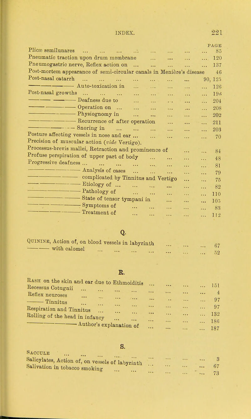 PAGE Plica3 semilunares •. 85 Pneumatic traction upon drum membrane 120 Pneumogastric nerve, Reflex action on 137 Post-mortem appearance of semi-circular canals in Meniere's disease 46 Post-nasal catarrh 90, 125 Auto-toxication in 126 Post-nasal growths ... ... ... ... ... ... Deafness due to 201 Operation on 208 Physiognomy in 202 Recurrence of after operation 211 Snoring in 203 Posture affecting vessels in nose and ear 70 Precision of muscular action (vide Vertigo). Processus-brevis mallei, Retraction and prominence of 84 Profuse perspiration of upper part of body 48 Progressive deafness gl Analysis of cases 7g complicated by Tinnitus and Vertigo 75 Etiology of ' 82 Pathology of !!! 110 State of tensor tympani in 105 ; Symptoms of go Treatment of Q. Quinine, Action of, on blood vessels in labyrinth with calomel 112 67 52 R. Rash on the skin and ear due to Ethmoiditis Recessus Cotugnii ... ' Reflex neuroses * Tinnitus ... ... . 97 Respiration and Tinnitus ... 97 Rolling of the head in infancy ... ... 132 ■ Author's explanation of  ^ S. Saccule Salicylates, Action of, on vessels of'iabyrinth  * Salivation in tobacco smokino- 67 ' - 73