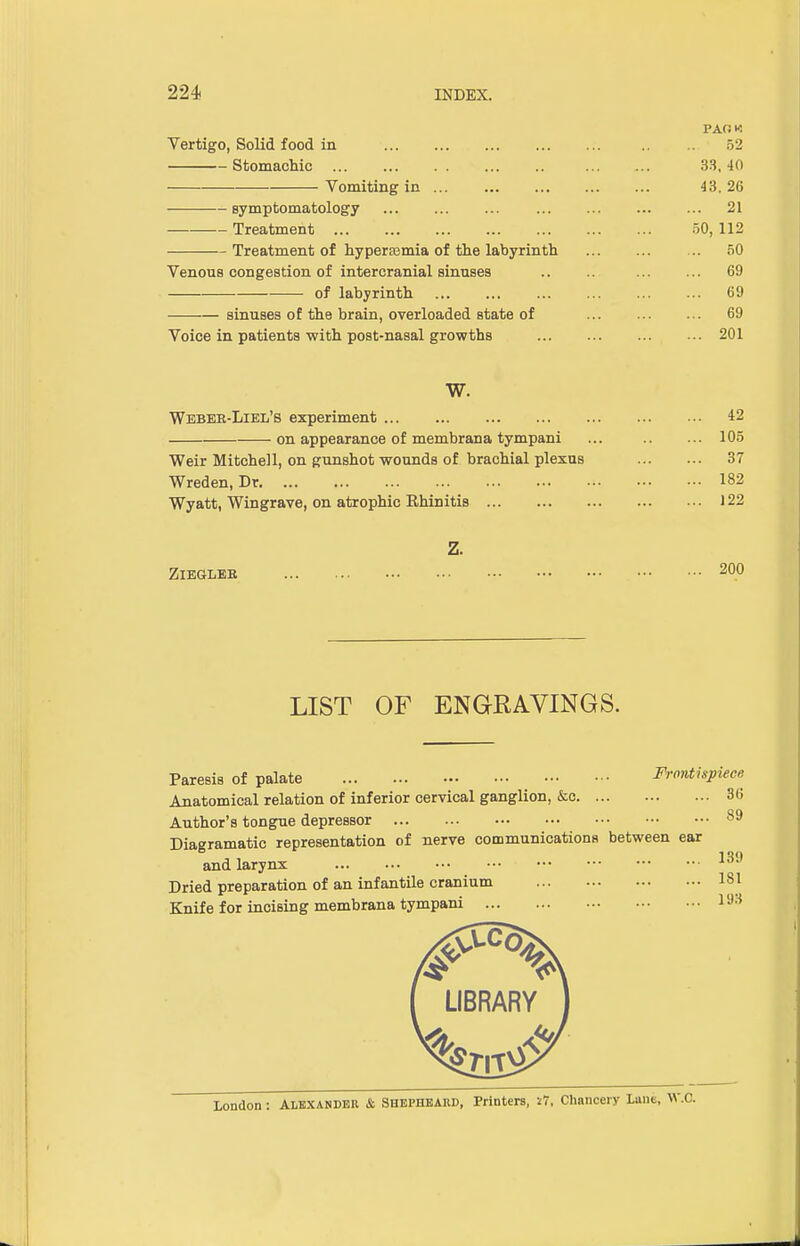 PAOM Vertigo, Solid food in .. .. 52 Stomachic 33, 40 Vomiting in 43, 26 symptomatology 21 Treatment 50, 112 Treatment of hyperemia of the labyrinth 50 Venous congestion of intercranial sinuses .. .. 69 of labyrinth 69 sinuses of the brain, overloaded state of 69 Voice in patients with post-nasal growths 201 W. Webee-Liel's experiment 42 on appearance of membrana tympani ... .. ... 105 Weir Mitchell, on gunshot wounds of brachial plexus 37 Wreden, Dr 182 Wyatt, Wingrave, on atrophic Rhinitis 122 Z. ZlEGLEB LIST OF ENGRAVINGS. Paresis of palate Frontispiece Anatomical relation of inferior cervical ganglion, &c 36 Author's tongue depressor 89 Diagramatic representation of nerve communications between ear and larynx 13<J Dried preparation of an infantile cranium 181 Knife for incising membrana tympani LIBRARY London : Alexander & Shephbabd, Printers, »7, Chancery Lane, W.C.