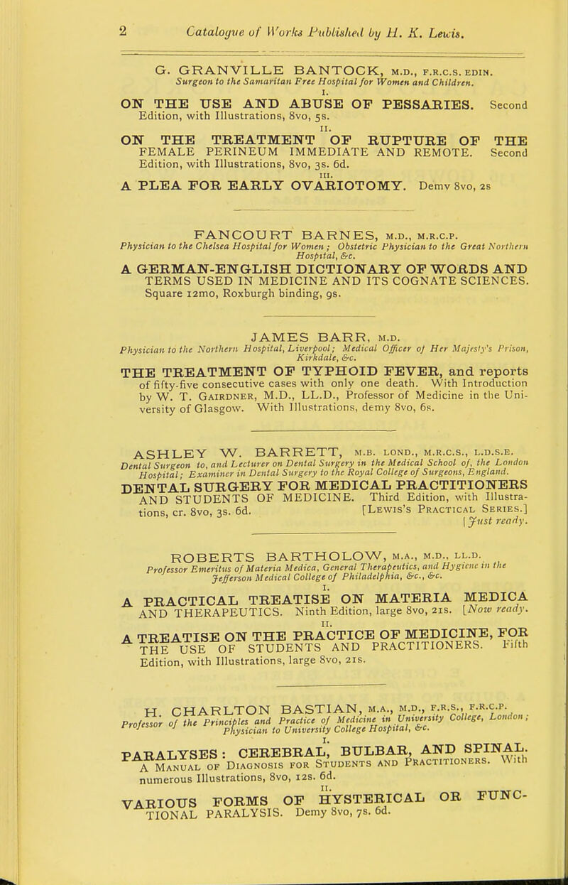 G. GRANVILLE BANTOCK, m.d., f.r.c.s. edin. Surgeon to the Samaritan Free Hospital for Women and Children. I. ON THE USE AND ABUSE OP PESSARIES. Second Edition, with Illustrations, 8vo, 5s. 11. ON THE TREATMENT OP RUPTURE OP THE FEMALE PERINEUM IMMEDIATE AND REMOTE. Second Edition, with Illustrations, 8vo, 3s. 6d. A PLEA FOR EARLY OVARIOTOMY. Demv 8vo, 2s FANCOURT BARNES, m.d., m.r.c.p. Physician to the Chelsea Hospital for Women ; Obstetric Physician to the Great Northern Hospital, &c. A GERMAN-ENGLISH DICTIONARY OP WORDS AND TERMS USED IN MEDICINE AND ITS COGNATE SCIENCES. Square i2mo, Roxburgh binding, os. JAMES BARR, m.d. Physician to the Northern Hospital, Liverpool; Medical Officer of Her Majesty's Prison, Kirkdale, &c. THE TREATMENT OP TYPHOID FEVER, and reports of fifty-five consecutive cases with only one death. With Introduction by W. T. Gairdner, M.D., LL.D., Professor of Medicine in the Uni- versity of Glasgow. With Illustrations, demy 8vo, 6s. ASHLEY W. BARRETT, m.b. lond., m.r.c.s., l.d.s.e. Dental Surgeon to, and Lecturer on Dental Surgery in the Medical School of, the London Hospital ■ Examiner in Dental Surgery to the Royal College of Surgeons, England. DENTAL SURGERY FOR MEDICAL PRACTITIONERS AND STUDENTS OF MEDICINE. Third Edition, with Illustra- tions, cr. 8vo, 3s. 6d. [Lewis's Practical Series.] \Just ready. ROBERTS BARTHOLOW, m.a., m.d., ll.d. Professor Emeritus of Materia Medica, General Therapeutics, and Hygiene in the Jefferson Medical College of Philadelphia, &c, &c. I. A PRACTICAL TREATISE ON MATERIA MEDICA AND THERAPEUTICS. Ninth Edition, large 8vo, 21s. [Now ready. A TREATISE ON THE PRACTICE OP MEDICINE, FOR THE USE OF STUDENTS AND PRACTITIONERS. t.fth Edition, with Illustrations, large 8vo, 21s. H CHARLTON BASTIAN, m.a., m.d., f.r.s., f.r.c.p. Professor ofihe Principles and Practice of Medicine in University College, London; rrojessur j physician to University College Hospital, &c. PARALYSES : CEREBRAL; BULBAR, AND SPINAL. A Manual of Diagnosis for Students and Practitioners. With numerous Illustrations, 8vo, 12s. 6d. VARIOUS FORMS OF HYSTERICAL OR FUNC- TIONAL PARALYSIS. Demy 8vo, 7s. 6d.