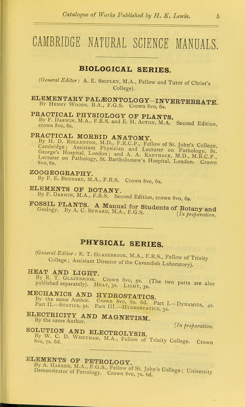 CAMBRIDGE NATURAL SCIENCE MANUALS. BIOLOGICAL SERIES. {General Editor: A. E. Shipley, M.A., Fellow and Tutor of Christ's College). ELEMENTARY PALiEONTOLOGY—INVERTEBB A Ti? By Henry Woods, B.A., F.G.S. Crown 8vo76s RATE' PRACTICAL PHYSIOLOGY OF PLANTS. Sown I™™' ' RR-S- K H- ACT0N' M-A SeCOnd Editi°- PRACTICAL MORBID ANATOMY George's Hospltal, London; and A. A. Kanthack M D M R r P Lecturer on Pathology, S, Bartholomew's HoTPS L^don^cSwn' ZOOGEOGRAPHY. By F. E. Beddard, M.A., F.R.S. Crown 8vo, 6s. ELEMENTS OP BOTANY By F. Darwin, M.A., F.R.S. Second Edition, crown 8vo, 6s. ^^^ok^y.^^^a^^^'sewar^,^m1a^| f'g' t?^u'c^11^s of Botany and ' 11 n preparation. PHYSICAL SERIES. (General Editor: R. T. Glazebrook, M.A., F.R.S., Fellow of Trinity College ; Ass.stant Director of the Cavendish Laboratory). * HEAT AND LIGHT. By R. T. Glazebrook. Crown 8vo « /tj,„ published separately). Heat,™? lTght,^/ ° PaftS 3re also MECHANICS AND HYDROSTATICS By the same Author. Crown 8vcT sf d t Partll.-STATics.a, ^l!^^^^0^ <* ELECTRICITY AND MAGNETISM By the same Author. J-om. „ „ Un preparation. °W°C\A$B ELECTROLYSIS. 8/0,^. 6d. D- WHETHAM' M'A- ™™ °f Trinity College. Crown ELEMENTS OP PETROLOGY College; University