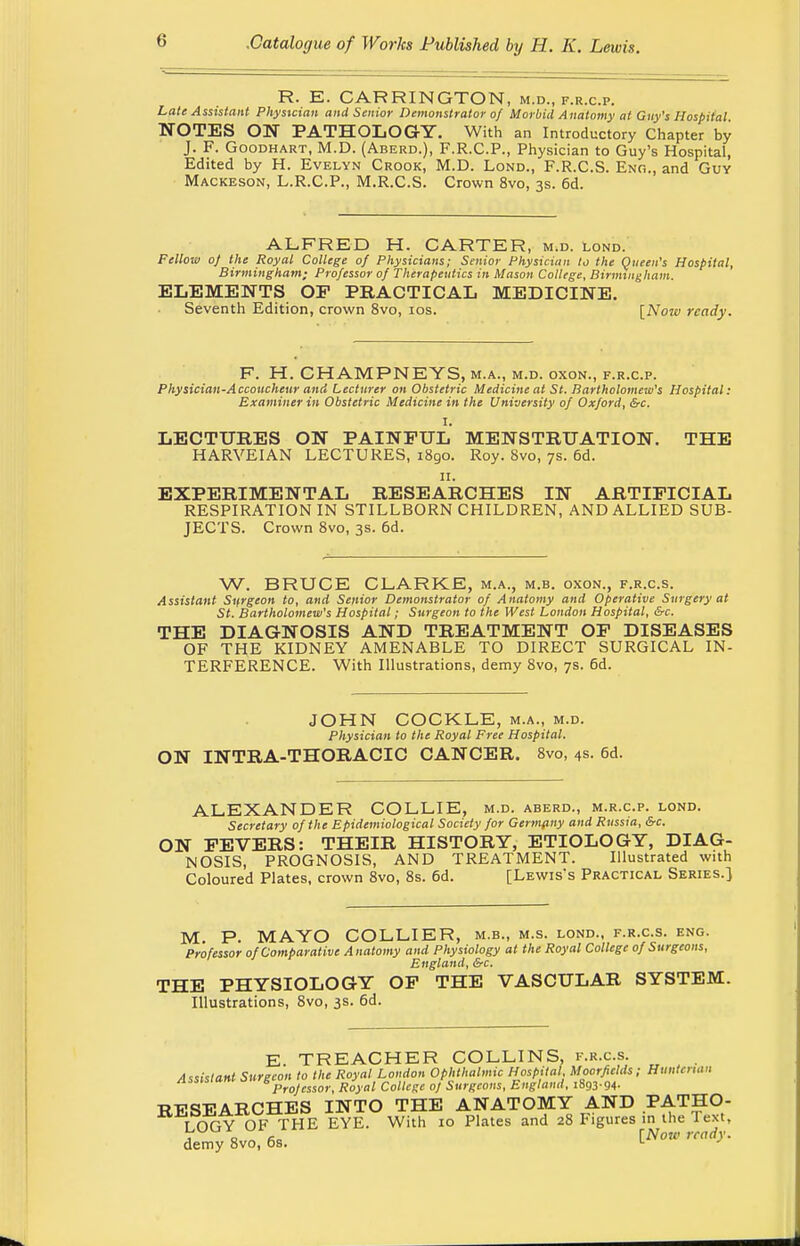 R. E. CARRINGTON, m.d., f.r.c.p. Late Assistant Physician and Senior Demonstrator of Morbid Anatomy at Guy's Hospital NOTES ON PATHOLOGY. With an Introductory Chapter by J. F. Goodhart, M.D. (Aberd.), F.R.C.P., Physician to Guy's Hospital, Edited by H. Evelyn Crook, M.D. Lond., F.R.C.S. Eng., and Guy Mackeson, L.R.C.P., M.R.C.S. Crown 8vo, 3s. 6d. ALFRED H. CARTER, m.d. lond. Fellow of the Royal College of Physicians; Senior Physician to the Queen's Hospital, Birmingham; Professor of Therapeutics in Mason College, Birmingham. ELEMENTS OF PRACTICAL MEDICINE. Seventh Edition, crown 8vo, 10s. [Now ready. F. H. CHAMPNEYS, m.a., m.d. oxon., f.r.c.p. Physician-Accoucheur and Lecturer on Obstetric Medicine at St. Bartholomew's Hospital: Examiner in Obstetric Medicine in the University of Oxford, &c. I. LECTURES ON PAINFUL MENSTRUATION. THE HARVEIAN LECTURES, 1890. Roy. 8vo, 7s. 6d. 11. EXPERIMENTAL RESEARCHES IN ARTIFICIAL RESPIRATION IN STILLBORN CHILDREN, AND ALLIED SUB- JECTS. Crown 8vo, 3s. 6d. W. BRUCE CLARKE, m.a., m.b. oxon., f.r.c.s. Assistant Surgeon to, and Senior Demonstrator of Anatomy and Operative Surgery at St. Bartholomew's Hospital; Surgeon to the West London Hospital, &c. THE DIAGNOSIS AND TREATMENT OF DISEASES OF THE KIDNEY AMENABLE TO DIRECT SURGICAL IN- TERFERENCE. With Illustrations, demy 8vo, 7s. 6d. JOHN COCKLE, m.a., m.d. Physician to the Royal Free Hospital. ON INTRA-THORACIC CANCER. 8vo, 4s. 6d. ALEXANDER COLLIE, m.d. aberd., m.r.c.p. lond. Secretary of the Epidemiological Society for Germpny and Russia, &c. ON FEVERS: THEIR HISTORY, ETIOLOGY, DIAG- NOSIS, PROGNOSIS, AND TREATMENT. Illustrated with Coloured Plates, crown 8vo, 8s. 6d. [Lewis's Practical Series.) M. P. MAYO COLLIER, m.b., m.s. lond., f.r.c.s. eng. Professor of Comparative Anatomy and Physiology at the Royal College of Surgeons, England, &c. THE PHYSIOLOGY OF THE VASCULAR SYSTEM. Illustrations, 8vo, 3s. 6d. E TREACHER COLLINS, f.r.c.s. Assistant Surgeon to the Royal London Ophthalmic Hospital. Moorfields; Hunterxan Professor, Royal College of Surgeons, England, i893-94- RESEARCHES INTO THE ANATOMY AND *ATHO- I OGY OF THE EVE. With 10 Plates and 28 Figures in the Text, demy 8vo, 6s. lNow