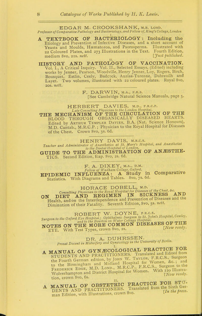 EDGAR M. CROOKSHANK, m.b. lond. Professor of Comparative Pathology and Bacteriology, and Fellow of, King's College, London I. A TEXTBOOK OP BACTERIOLOGY: Including the Etiology and Prevention of Infective Diseases, and a short account of Yeasts and Moulds, Hsematozoa, and Psorosperms. Illustrated with 22 Coloured Plates, and 273 Illustrations in the Text. Fourth Edition, medium 8vo, 21s. nett. [Just published. HISTORY AND PATHOLOGY OP VACCINATION. Vol. I., A Critical Inquiry. Vol. II., Selected Essays, (Edited) including works by Jenner, Pearson, Woodville, Henry Jenner, Loy, Rogers, Birch, Bousquet, Estlin, Ceely, Badcock, Auzias-Turenne, Dubreuilh and Layet. Two volumes, illustrated with 22 coloured plates. Royal 8vo, 20s. nett. F. DARWIN, m.a., f.r.s. [See Cambridge Natural Science Manuals, page 5. HERBERT DAVIES, m.d., f.r.c.p. Late Consulting Physician to the London Hospital. THE MECHANISM OP THE CIRCULATION OF THE BLOOD THROUGH ORGANICALLY DISEASED HEARTS. Edited by Arthur Templer Davies, B.A. (Nat. Science Honours), M.D. Cantab., M.R.C.P.; Physician to the Royal Hospital for Diseases of the Chest. Crown 8vo, 3s. 6d. HENRY DAVIS, m.r.c.s. Teacher and Administrator of Anesthetics at St. Mary's Hospital, and Anesthetist to the Dental Hospital of London. GUIDE TO THE ADMINISTRATION OP ANAESTHE- TICS. Second Edition, fcap. 8vo, 2s. 6d. F. A. DIXEY, m.a., d.m. Fellow of Wadham College, Oxford. EPIDEMIC INFLUENZA: A Study in Comparative Statistics. With Diagrams and Tables. 8vo, 7s. 6d. HORACE DOBELL, m.d. Consulting Physician to the Royal Hospital for Disuses of the Chest, &c ON DIET AND REGIMEN IN SICKNESS AND Health, and on the Interdependence and Prevention of Diseases and the Diminution of their Fatality. Seventh Edition, 8vo, 5s. nett. ROBERT W. DOYNE, f.r.c.s. Surgeon to the Oxford Eye Hospital; Ophthalmic Surgeon to St. John's Hospital, Cowley. Suigeon tn J j r m Water CoUage Hospital NOTES ON THE MORE COMMON DISEASES OP THE EYE. With Test Types, crown 8vo, 2S. reaa> DR. A. DUHRSSEN. Pnvat Docent in Midwifery and Gynecology in the University ofBchn. A MANUAL OP GYNECOLOGICAL PRACTICE FOR ^TimFNTS AND PRACTITIONERS. Translated and Edited from fhe Fourriermln edition, by John W. Taylor, F.R.C S. Surgeon Seth°e Birrninghan, and MidW g^ul for ^en^c , ^^^n^A^f^ With f!~ tion, crown 8vo, 6s. man Edition, with Illustrations, crown 8vo. I™ P