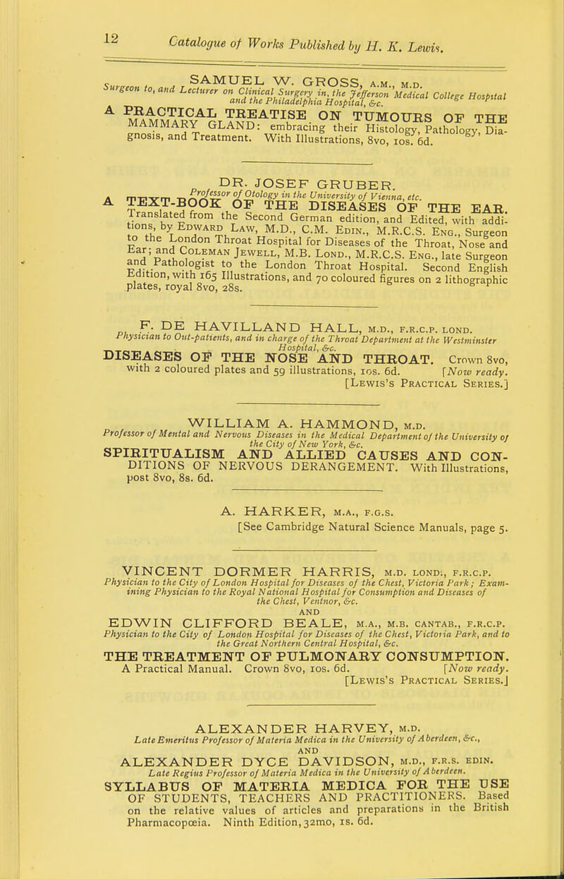 Surgm to, and ^S^^i^S^rJS&a C0lleee Hospuai A M^MMARCYArrT^ATIKSE- °N, TUMOUBS OP THE MAMMARY GLAND: embracing their Histology, Pathology Dia- gnosis, and Treatment. With Illustrations, 8vo, iof od. DR. JOSEF GRUBER. T-PYrp BnA^0''^'T^'J!16 Uni™™tyof Vienna, etc. TEXT-BOOK OF THE DISEASES OP THE EAB JZ1 l i thTe Second German edition>and Edited. with ad^: Uons by Edward Law, M.D., CM. Edin., M.R.C.S. Eng., Surgeon to the London Throat Hospital for Diseases of the Throat, Nose and a'vnd Coleman Jewell, M.B. Lond., M.R.C.S. Eng., late Surgeon and Pathologist to the London Throat Hospital. Second English iidition, with 165 Illustrations, and 70 coloured figures on 2 lithographic plates, royal 8vo, 28s. 5 v F. DE HAVILLAND HALL, m.d., f.r.c.p. lond. Physician to Out-patients, and in charge of the Throat Department at the Westminster _ ___ _ Hospital, &c. DISEASES OP THE NOSE AND THBOAT. Crown 8vo, with 2 coloured plates and 59 illustrations, 10s. 6d. [Now ready. [Lewis's Practical Series.] WILLIAM A. HAMMOND, m.d. Professor of Mental and Nervous Diseases in the Medical Department of the University or the City of New York, &c. SPIBITUALISM AND ALLIED CAUSES AND CON- DITIONS OF NERVOUS DERANGEMENT. With Illustrations, post 8vo, 8s. 6d. A. HARKER, m.a., f.g.s. [See Cambridge Natural Science Manuals, page 5. VINCENT DORMER HARRIS, m.d. lond., f.r.c.p. Physician to the City of London Hospital for Diseases of the Chest, Victoria Park; Exam- ining Physician to the Royal National Hospital for Consumption and Diseases of the Chest, Ventnor, &c. AND EDWIN CLIFFORD BEALE, m.a., m.b. cantab., f.r.c.p. Physician to the City of London Hospital for Diseases of the Chest, Victoiia Park, and to the Great Northern Central Hospital, &c. THE TBEATMENT OP PULMONARY CONSUMPTION. A Practical Manual. Crown 8vo, 10s. 6d. [Now ready. [Lewis's Practical Series.] ALEXANDER HARVEY, m.d. Late Emeritus Professor of Materia Medica in the University of Aberdeen, &c, AND ALEXANDER DYCE DAVIDSON, m.d., f.r.s. edin. Late Regius Professor of Materia Medica in the University of Aberdeen. SYLLABUS OP MATEBIA MEDICA FOB THE USE OF STUDENTS, TEACHERS AND PRACTITIONERS. Based on the relative values of articles and preparations in the British Pharmacopoeia. Ninth Edition,32mo, is. 6d.