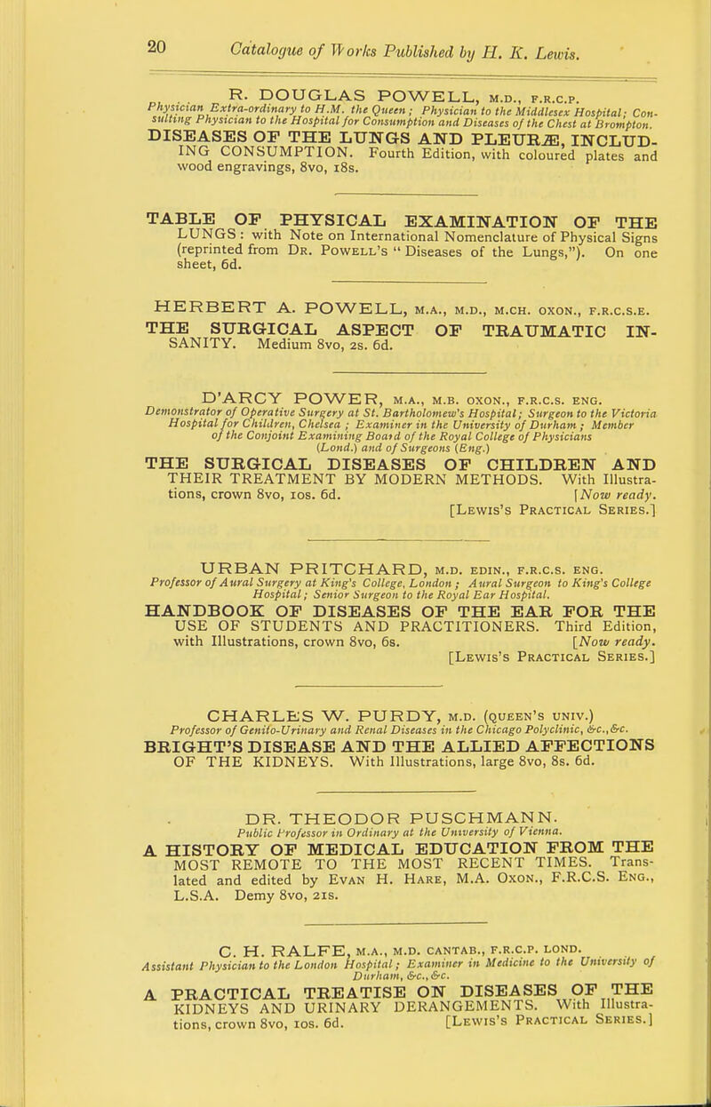 R. DOUGLAS POWELL, m.d., f.r.c.p. Physician Extra-ordinary to H.M. the Queen; Physician to the Middlesex Hospital ■ Con- suiting Physician to the Hospital for Consumption and Diseases of the Chest at Brompton DISEASES OF THE LUNGS AND PLETTBJE, INCLUD- ING CONSUMPTION. Fourth Edition, with coloured plates and wood engravings, 8vo, 18s. TABLE OP PHYSICAL EXAMINATION OP THE LUNGS : with Note on International Nomenclature of Physical Signs (reprinted from Dr. Powell's  Diseases of the Lungs,). On one sheet, 6d. HERBERT A. POWELL, m.a., m.d., m.ch. oxon., f.r.c.s.e. THE SURGICAL ASPECT OP TRAUMATIC IN- SANITY. Medium 8vo, 2s. 6d. D'ARCY POWER, m.a., m.b. oxon., f.r.c.s. eng. Demonstrator of Operative Surgery at St. Bartholomew's Hospital; Surgeon to the Victoria Hospital for Children, Chelsea ; Examiner in the University of Durham ; Member of the Conjoint Examining Boaid of the Royal College of Physicians (Lond.) and of Surgeons (Eng.) THE SURGICAL DISEASES OP CHILDREN AND THEIR TREATMENT BY MODERN METHODS. With Illustra- tions, crown 8vo, ios. 6d. [Now ready. [Lewis's Practical Series.] URBAN PRITCHARD, m.d. edin., f.r.c.s. eng. Professor of Aural Surgery at King's College, London ; Aural Surgeon to King's College Hospital; Senior Surgeon to the Royal Ear Hospital. HANDBOOK OP DISEASES OP THE EAR POR THE USE OF STUDENTS AND PRACTITIONERS. Third Edition, with Illustrations, crown 8vo, 6s. [Now ready. [Lewis's Practical Series.] CHARLES W. PURDY, m.d. (queen's univ.) Professor of Genito-Urinary and Renal Diseases in the Chicago Polyclinic, &c.,&c. BRIGHT'S DISEASE AND THE ALLIED AFFECTIONS OF THE KIDNEYS. With Illustrations, large 8vo, 8s. 6d. DR. THEODOR PUSCHMANN. Public Professor in Ordinary at the University of Vienna. A HISTORY OF MEDICAL EDUCATION FROM THE MOST REMOTE TO THE MOST RECENT TIMES. Trans- lated and edited by Evan H. Hare, M.A. Oxon., F.R.C.S. Eng., L.S.A. Demy 8vo, 21s. C. H. RALFE, M.A., M.D. CANTAB., F.R.C.P. LOND. Assistant Physician to the London Hospital; Examiner in Medicine to the University of Durham, Src.Src. A PRACTICAL TREATISE ON DISEASES OF THE KIDNEYS AND URINARY DERANGEMENTS. With Illustra- tions, crown 8vo, ios. 6d. [Lewis's Practical Series. 1