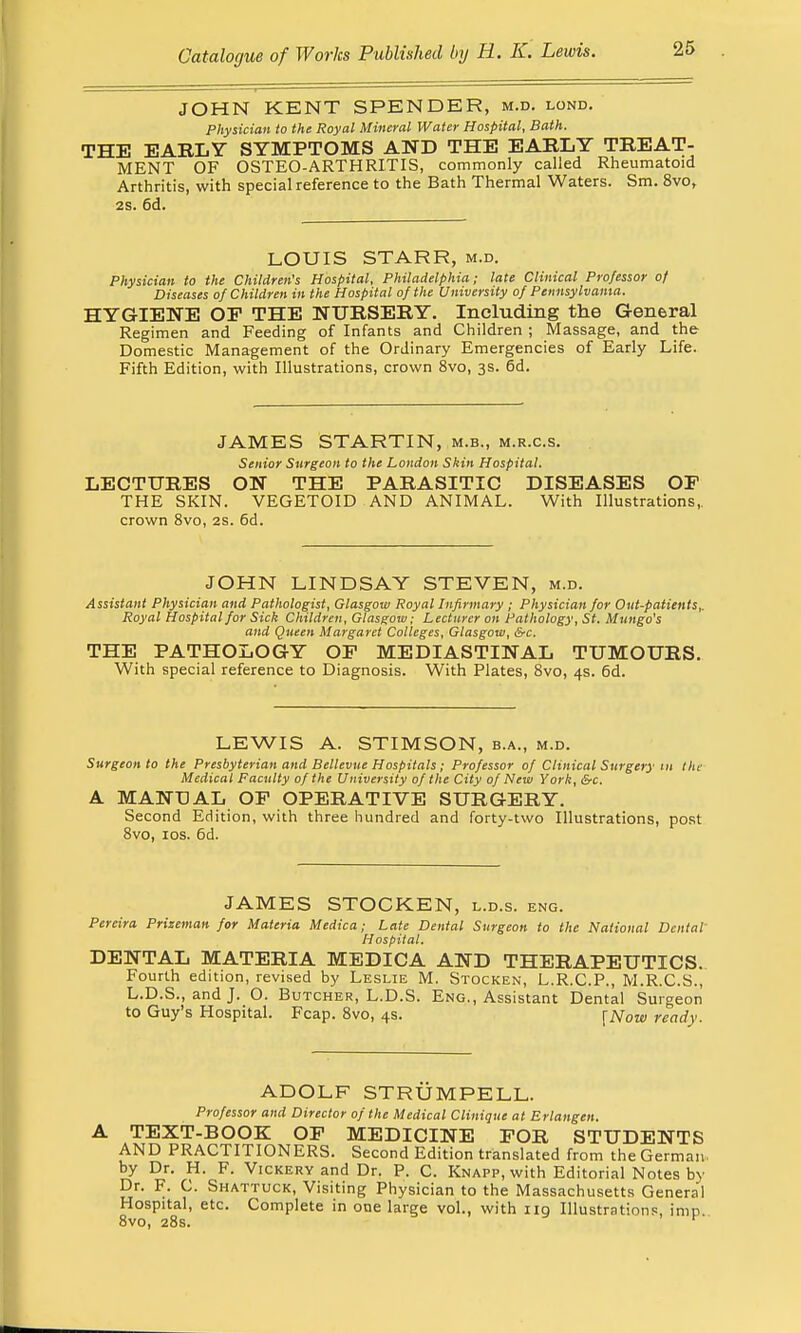 JOHN KENT SPENDER, m.d. lond. Physician to the Royal Mineral Water Hospital, Bath. THE EARLY SYMPTOMS AND THE EARLY TREAT- MENT OF OSTEO-ARTHRITIS, commonly called Rheumatoid Arthritis, with special reference to the Bath Thermal Waters. Sm. 8vo, 2s. 6d. LOUIS STARR, m.d. Physician to the Children's Hospital, Philadelphia; late Clinical Professor of Diseases of Children in the Hospital of the University of Pennsylvania. HYGIENE OP THE NURSERY. Including the General Regimen and Feeding of Infants and Children ; Massage, and the Domestic Management of the Ordinary Emergencies of Early Life. Fifth Edition, with Illustrations, crown 8vo, 3s. 6d. JAMES STARTIN, m.b., m.r.c.s. Senior Surgeon to the London Skin Hospital. LECTURES ON THE PARASITIC DISEASES OP THE SKIN. VEGETOID AND ANIMAL. With Illustrations, crown 8vo, 2S. 6d. JOHN LINDSAY STEVEN, m.d. Assistant Physician and Pathologist, Glasgow Royal Infirmary; Physician for Out-patients,. Royal Hospital for Sick Children, Glasgow; Lecturer on Pathology, St. Mungo's and Queen Margaret Colleges, Glasgow, &c. THE PATHOLOGY OP MEDIASTINAL TUMOURS. With special reference to Diagnosis. With Plates, 8vo, 4s. 6d. LEWIS A. STIMSON, b.a., m.d. Surgeon to the Presbyterian and Bellevue Hospitals; Professor of Clinical Surgery in the Medical Faculty of the University of the City of New York, &c. A MANUAL OP OPERATIVE SURGERY. Second Edition, with three hundred and forty-two Illustrations, post 8vo, 10s. 6d. JAMES STOCKEN, l.d.s. eng. Pereira Prizeman for Materia Medica; Late Dental Surgeon to the National Dental Hospital. DENTAL MATERIA MEDICA AND THERAPEUTICS. Fourth edition, revised by Leslie M. Stocken, L.R.C.P., M.R.C.S., L.D.S., and J. O. Butcher, L.D.S. Eng., Assistant Dental Su rgeon to Guy s Hospital. Fcap. 8vo, 4s. {Now ready. ADOLF STRUMPELL. Professor and Director of the Medical Clinique at Erlangen. TEXT-BOOK OP MEDICINE POR STUDENTS AND PRACTITIONERS. Second Edition translated from the German- by Dr. H. F. Vickeuy and Dr. P. C. Knapp, with Editorial Notes by Dr. F. C. Shattuck, Visiting Physician to the Massachusetts General Hospital, etc. Complete in one large vol., with nq Illustrations, imp 8vo, 28s. f