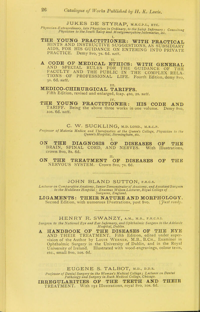 JUKES DE STYRAP, m.r.c.p.i., etc. Physician-Extraordinary late Physician in Ordinary, to the Salop Infirmary ; Consulting Physician to the South Salop and Montgomeryshire Infirmaries, etc. THE YOUNG PRACTITIONER: WITH PRACTICAL HINTS AND INSTRUCTIVE SUGGESTIONS, AS SUBSIDIARY AIDS, FOR HIS GUIDANCE ON ENTERING INTO PRIVATE PRACTICE. Demy 8vo, 7s. 6d. nett. A ££D^L9F MEDICAL ETHICS: WITH GENERAL AND SPECIAL RULES FOR THE GUIDANCE OF THE FACULTY AND THE PUBLIC IN THE COMPLEX RELA- TIONS OF PROFESSIONAL LIFE. Fourth Edition, demy Svo, 3 s. 6d. nett. in. MEDICO-CHIRURGICAL TARIFFS. Fifth Edition, revised and enlarged, fcap. 4to, 2s. nett. IV. THE YOUNG PRACTITIONER: HIS CODE AND TARIFF. Being the above three works in one volume. Demy Svo, 10s. 6d. nett. C W. SUCKLING, m.d.lond., m.r.c.p. Professor of Materia Medica and Therapeutics at the Queen's College, Physician to the Queen's Hospital, Birmingham, etc. I. ON THE DIAGNOSIS OF DISEASES OF THE BRAIN, SPINAL CORD, AND NERVES. With Illustrations, crown 8vo, 8s. 6d. 11. ON THE TREATMENT OF DISEASES OF THE NERVOUS SYSTEM. Crown 8vo, 7s. 6d. JOHN BLAND SUTTON, f.r.c.s. Lecturer on Comparative Anatomy, Senior Demonstrator of Anatomy, and Assistant Surgeon to the Middlesex Hospital; Erasmus Wilson Lecturer, Royal College of Surgeons, England. LIGAMENTS: THEIR NATURE AND MORPHOLOGY. Second Edition, with numerous Illustrations, post 8vo. [Just ready. HENRY R. SWANZY, a.m., m.b., f.r.c.s.i. Surgeon to the National Eye and Ear Infirmary, and Ophthalmic Surgeon to the Adelaide Hospital, Dublin. A HANDBOOK OF THE DISEASES OF THE EYE AND THEIR TREATMENT. Fifth Edition, edited under super- vision of the Author by Louis Werner, M.B., B.Ch., Examiner in Ophthalmic Surgery in the University of Dublin, and in the Royal University of Ireland. Illustrated with wood-engravings, colour tests, etc., small 8vo, 10s. 6d. EUGENE S. TALBOT, m.d., d.d.s. Professor of Dental Surgery in the Woman's Medical College; Lecturer on Dental Pathology and Surgery in Rush Medical College, Chicago. IRREGULARITIES OF THE TEETH AND THEIR TREATMENT. With 152 Illustrations, royal Svo, 10s. 6d.