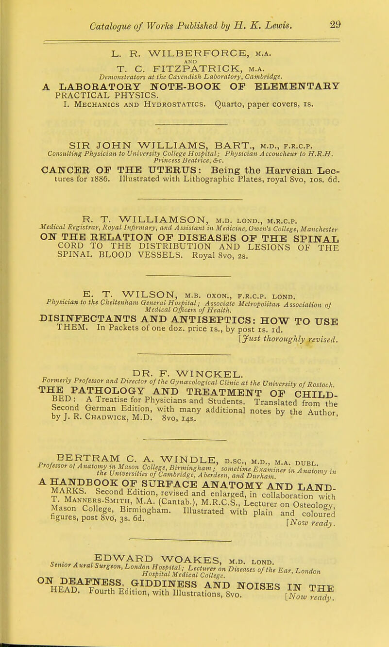 L. R. WILBER FORCE, m.a. T. C. FITZPATRICK, m.a. Demonstrators at the Cavendish Laboratory, Cambridge, A LABORATORY NOTE-BOOK OP ELEMENTARY PRACTICAL PHYSICS. I. Mechanics and Hydrostatics. Quarto, paper covers, is. SIR JOHN WILLIAMS, BART., m.d., f.r.c.p. Consulting Physician to University College Hospital; Physician Accoucheur to H.R.H. Princess Beatrice, &c. CANCER OP THE UTERUS: Being the Harveian Lec- tures for 1886. Illustrated with Lithographic Plates, royal 8vo, 10s. 6d. R. T. WILLIAMSON, m.d. lond., m.r.c.p. Medical Registrar, Royal Infirmary, and Assistant in Medicine, Owen's College, Manchester ON THE RELATION OP DISEASES OP THE SPINAL CORD TO THE DISTRIBUTION AND LESIONS OF THE SPINAL BLOOD VESSELS. Royal 8vo, 2s. E. T. WILSON, m.b. oxon., f.r.c.p. lond. Physician to the Cheltenham General Hospital; Associate Metropolitan Association 0/ Medical Officers of Health. DISINFECTANTS AND ANTISEPTICS: HOW TO USE THEM. In Packets of one doz. price is., by post is. id. [Just thoroughly revised. DR. F. WINCKEL. Formerly Professor and Director of the Gyna-cological Clinic at the University of Rostock TH^PAT?OLOGY AND TREATMENT OP CHILD- BED : A Treatise for Physicians and Students. Translated from the Second German Edition, with many additional notes by the Author by J. R. Chadwick, M.D. 8vo, 14s. ' _ BERTRAM C. A. WINDLE, d.sc, m.d., ma duel Professor ot Anatomy in Mason College, Birmingham- sometime Examiner in Anatomy in the Universities of Cambridge, Aberdeen, and Durham *nat°™y A ^A^?B9OK: op surface anatomy and land ?AMR i Second Edition revised and enlarged, in coThb oradot wkh T. Manners-Smith, M.A. Cantab. , M.R.C.S., Lecturer on Osteoloev %^s,pCoSU3Bs:6dghanl- IUUStrated WUh COS J [Now ready. c • „ EDWARD WOAKES, m.d. lond Senior A ural Surgeon, London Hospital ■ Lecturer on Diseases of the Ear, London Hospital Medical College. ' H?AnAP/ESS^,.^IDDmESS AND NOISES IN THP HEAD. Fourth Edition, with Illustrations, 8vo. [Nowrclff.