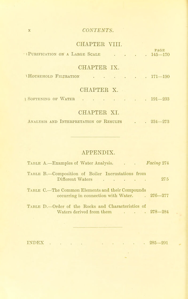 CHAPTEE VIII. PAGE ■ ) Pdeification on a Large Scale .... 145—170 CHAPTER IX. MIousEHOLD Filjeation 171—190 CHAPTER X. \ Softening of Water 191—233 CHAPTER XI. Analysis and Interpretation of Results . . 234—273 APPENDIX. Table A.—Examples of Water Analysis. . . Facing 274 Table B.—Composition of Boiler Incrustations from Different Waters 275 Table C.—The Common Elements and tlieir Compounds occurring in connection with Water. . 27G—277 Table D.—Order of the Rocks and Characteristics of Waters derived from them . . . 278—284 INDEX 285—291