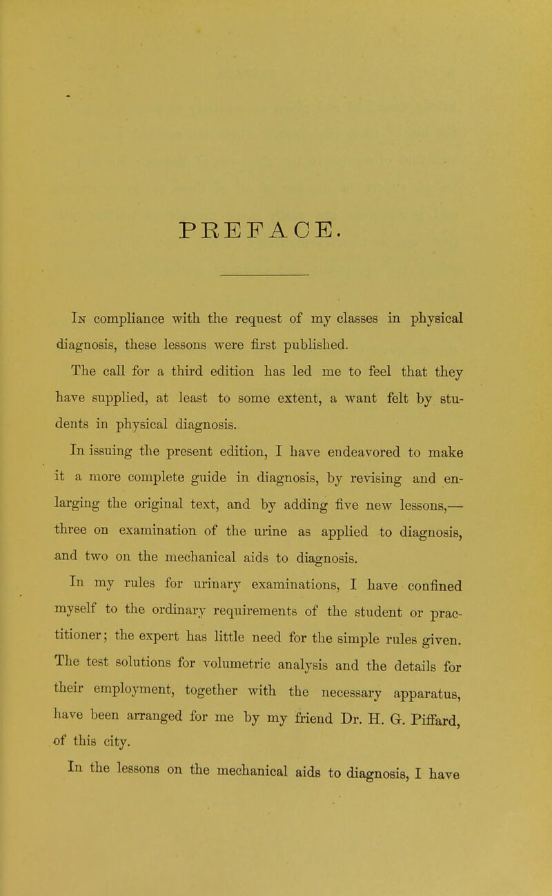 PREFACE. In compliance with the request of my classes in physical diagnosis, these lessons were first published. The call for a third edition has led me to feel that they have supplied, at least to some extent, a want felt by stu- dents in physical diagnosis. In issuing the present edition, I have endeavored to make it a more complete guide in diagnosis, by revising and en- larging the original text, and by adding five new lessons,— three on examination of the urine as applied to diagnosis, ■and two on the mechanical aids to diagnosis. In my rules for urinary examinations, I have confined myself to the ordinary requirements of the student or prac- titioner; the expert has little need for the simple rules given. The test solutions for volumetric analysis and the details for their employment, together with the necessary apparatus, liave been arranged for me by my friend Dr. H. G. Piffard, of this city.