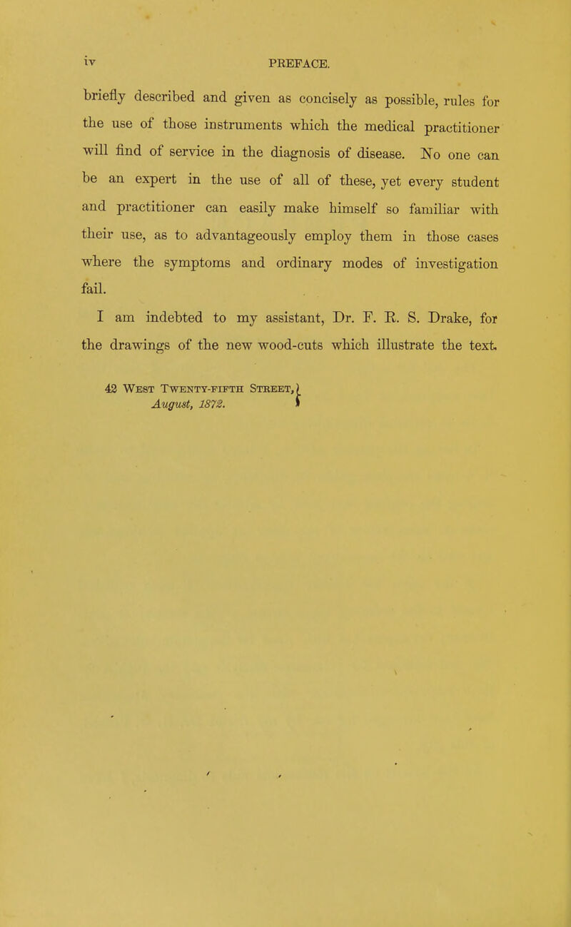 briefly described and given as concisely as possible, rules for the use of those instruments which the medical practitioner will find of service in the diagnosis of disease. No one can be an expert in the use of all of these, yet every student and practitioner can easily make himself so familiar with their use, as to advantageously employ them in those cases where the symptoms and ordinary modes of investigation fail. I am indebted to my assistant, Dr. F. E. S. Drake, for the drawings of the new wood-cuts which illustrate the text 43 West Twentt-fipth Stbebt,) August, 1872. I