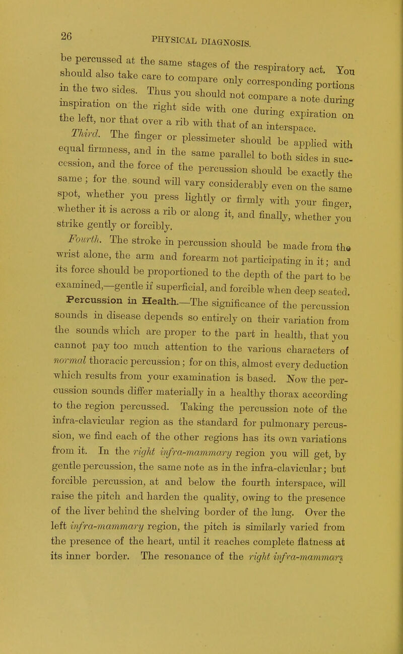 be percussed at the same stages of the respirato.^ act Ton should also take care to compare oul, co Jspondiug p i^s in the two sides. Thus vou shmilrl r.^+ punions • ^ compare a note dunnff the left uor that over a „b «ia that of an iuterspace. Tk^rd. The finger or plessimeter should be applied with equal hrmness, and in the same parallel to both s L in suZ cession and the force of the percussion should be e^ctlyThe same ; lor the. sound will vary considerably even on the same spot whether you press Ughtly or firmly with your finger whether it is across a rib or along it, and flnaUy. whether you strike gently or forcibly. FourtL The stroke in percussion should be made from th» wrist alone, the arm and forearm not participating in it; and Its force should be proportioned to the depth of the part to be examined,-gentle if superficial, and forcible when deep seated Percussion in Health—The significance of the percussion sounds in disease depends so entirely on their variation from the sounds which are proper to the part in health, that you cannot pay too much attention to the various characters of normal thoracic percussion; for on this, almost every deduction which results from your exammation is based. Now the per- cussion sounds differ materially in a healthy thorax according to the region percussed. Taking the percussion note of the infra-clavicular region as the standard for pulmonary percus- sion, we find each of the other regions has its own variations from it. In the oight infra-mammary region you will get, by gentle percussion, the same note as in the infra-clavicular; but forcible percussion, at and below the fourth interspace, will raise the pitch and harden the quality, owing to the presence of the liver behind the shelving border of the lung. Over the left infra-mammary region, the pitch is similarly varied from the presence of the heart, until it reaches complete flatness at its inner border. The resonance of the right infra-mammary
