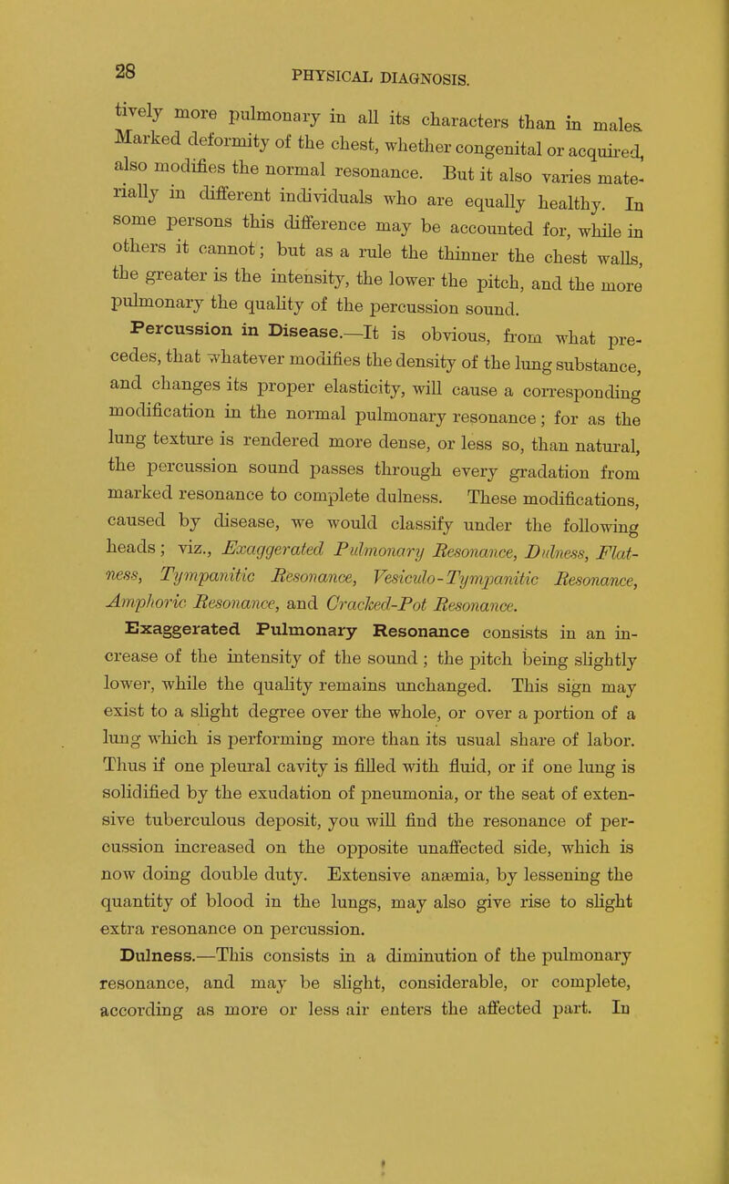 tively more pulmonary in aU its characters than in rnale^ Marked deformity of the chest, whether congenital or acquii-ed, also modifies the normal resonance. But it also varies mate- rially m different individuals who are equally healthy. In some persons this difference may be accounted for, while in others it cannot; but as a rule the thinner the chest walls, the greater is the intensity, the lower the pitch, and the more' pulmonary the quahty of the percussion sound. Percussion in Disease.—It is obvious, fi-om what pre- cedes, that whatever modifies the density of the lung substance, and changes its proper elasticity, will cause a coiTesponding modification in the normal pulmonary resonance; for as the lung texture is rendered more dense, or less so, than natural, the percussion sound passes through every gradation from marked resonance to complete dulness. These modifications, caused by disease, we would classify under the following heads ; viz.. Exaggerated Pulmonanj Resonance, Dulness, Flat- ness, Tijm'panitic Besonance, Vesiculo-Tympanitic Resonance, Amphoric Resonance, and Crached-Pot Resonance. Exaggerated Pulmonary Resonance consists in an ia- crease of the intensity of the sound ; the pitch being slightly lower, while the quahty remains unchanged. This sign may exist to a sHght degree over the whole, or over a portion of a lung which is performing more than its usual share of labor. Thus if one pleural cavity is filled with fluid, or if one lung is solidified by the exudation of pneumonia, or the seat of exten- sive tuberculous deposit, you will find the resonance of per- cussion increased on the opposite unaffected side, which is now doing double duty. Extensive anaemia, by lessening the quantity of blood in the lungs, may also give rise to slight extra resonance on percussion. Dulness.—This consists in a diminution of the pulmonary resonance, and may be slight, considerable, or complete, according as more or less air enters the affected part. In