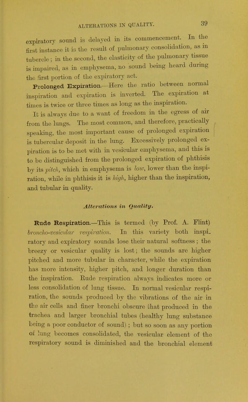 expiratory sound is delayed in its commencement. In the first instance it is the result of pulmonary consolidation, as m tubercle ; in the second, the elasticity of the pulmonary tissue is impaired, as in emphysema, no sound being heard during the first portion of the expiratory act. Prolonged Expiration.—Here the ratio between normal inspiration and expiration is inverted. The expiration at times is twice or three times as long as the inspiration. It is always due to a want of freedom in the egress of air fi-om the lungs. The most common, and therefore, practically speaking, the most important cause of prolonged expiration is tubercular deposit in the lung. Excessively prolonged ex- piration is to be met with in vesicular emphysema, and this is to be distinguished from the prolonged expiration of phthisis by its pitch, which in emphysema is loiv, lower than the inspi- ration, while in phthisis it is Jdgli, higher than the inspiration, and tubular in quality. Alterations in Quality. Rude Respiration.—This is termed (by Prof. A. Flint) hronclio-vesicular respiration. In this variety both inspi. ratory and expiratory sounds lose their natural softness ; the breezy or vesicular quahty is lost; the sounds are higher pitched and more tubular in character, while the expiration has more intensity, higher pitch, and longer duration than the inspiration. Rude respiration always indicates more or less consolidation of lung tissue. In normal vesicular respi- ration, the sounds produced by the vibrations of the air in the air cells and finer bronchi obscure chat produced in the trachea and larger bronchial tubes (healthy lung substance being a poor conductor of sound) ; but so soon as any portion of lung becomes consolidated, the vesicular element of the respiratory sound is diminished and the bronchial element