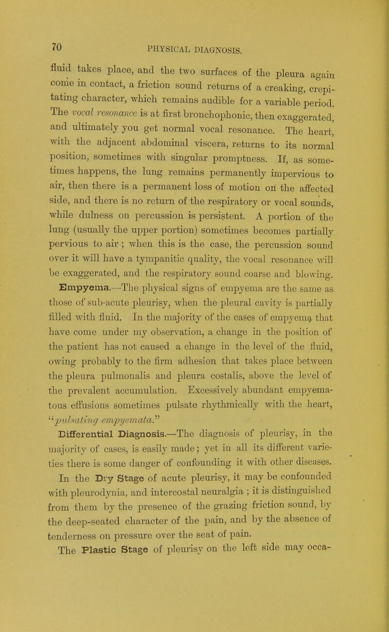 fluid takes place, and the two surfaces of the pleura again come in contact, a friction sound returns of a creaking, crepi- tating character, which remains audible for a variable period. The vocal resonance is at first bronchophonic, then exaggerated, and ultimately you get normal vocal resonance. The heart, with the adjacent abdominal viscera, returns to its normal position, somethnes with singular promptness. If, as some- times happens, the lung remains permanently impervious ta air, then there is a permanent loss of motion on the affected side, and there is no return of the respiratory or vocal sounds, while dulness on percussion is persistent. A portion of the lung (usually the upper portion) sometimes becomes partially pervious to air; when this is the case, the percussion sound over it will have a tympanitic quality, the vocal resonance Avil] be exaggerated, and the respiratory sound coarse and blowing. Empyema.—The physical signs of empyema are the same as. those of sub-acute pleurisy, when the pleural cavity is partially filled with fluid. In the majority of the cases of empyemg, that have come under my observation, a change in the position of the patient has not caused a change in the level of the fluid, owing probably to the firm adhesion that takes place between the pleura pulmonalis and pleura costalis, above the level of the prevalent accumulation. Excessively abundant empyema- tous effusions sometimes pulsate rhythmically with the heart, pulmting empyemataP Differential Diagnosis.—The diagnosis of pleurisy, in the majority of cases, is easily made; yet in all its different varie- ties there is some danger of confounding it with other diseases. In the Dry Stage of acute pleurisy, it may be confounded with pleurodynia, and intercostal neuralgia ; it is distinguished from them by the presence of the grazing fiiction sound, by the deep-seated character of the pain, and by tlie absence of tenderness on pressure over the seat of pain. The Plastic Stage of pleurisy on the left side may occa-