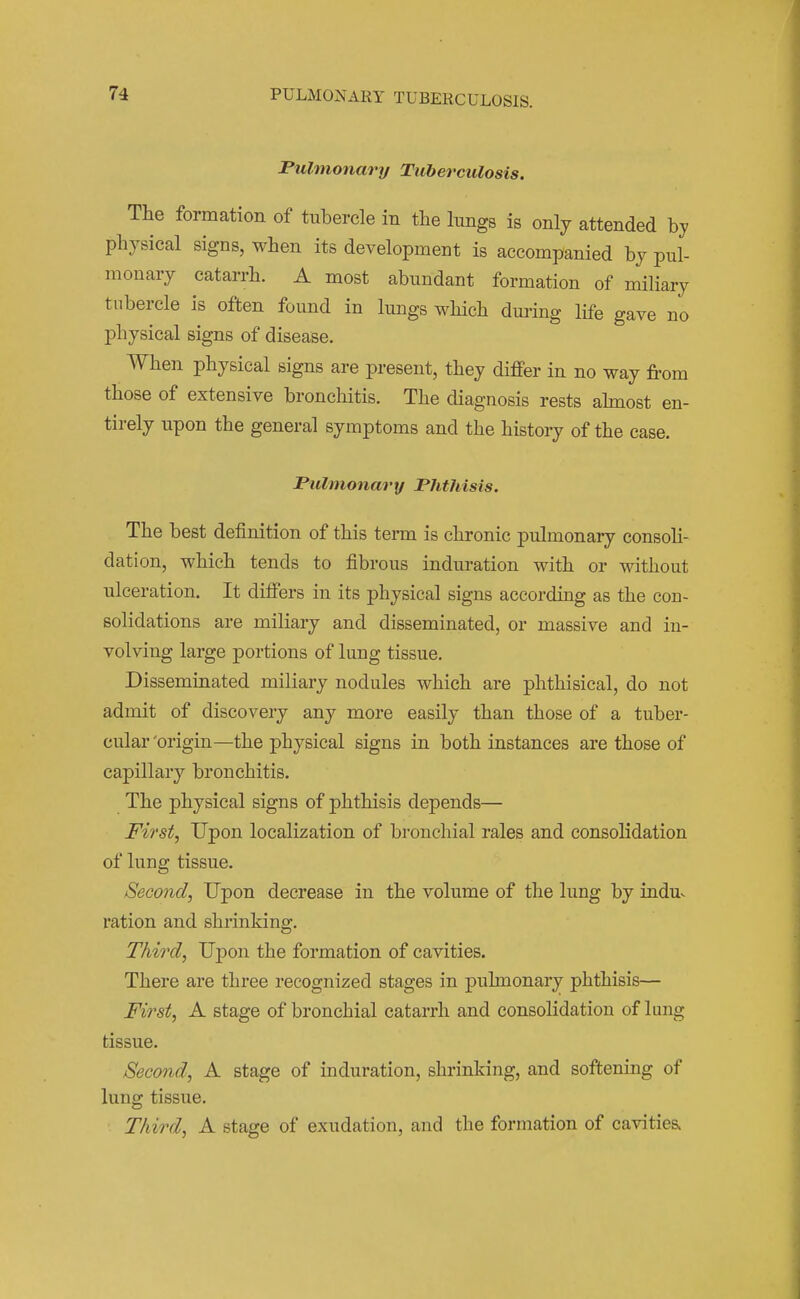 PULMONARY TUBERCULOSIS. Fulmonary Tuberculosis. The formation of tubercle in the lungs is only attended by physical signs, when its development is accompanied by pul- monary catarrh. A most abundant formation of miliary tubercle is often found in lungs which during life gave uo physical signs of disease. When physical signs are present, they differ in no way from those of extensive bronchitis. The diagnosis rests ahnost en- tirely upon the general symptoms and the history of the case. Pulmonary Phthisis. The best definition of this term is chronic pulmonary consoh- dation, which tends to fibrous induration with or without ulceration. It differs in its physical signs according as the con- solidations are miliary and disseminated, or massive and in- volving large portions of lung tissue. Disseminated miliary nodules which are phthisical, do not admit of discovery any more easily than those of a tuber- cular 'origin—the physical signs in both instances are those of capillary bronchitis. The physical signs of phthisis depends— First, Upon localization of bronchial rales and consolidation of lung tissue. Second, Upon decrease in the volume of the lung by indu>. ration and shrinking. Third, Upon the formation of cavities. There are three recognized stages in pulmonary phthisis— First, A stage of bronchial catarrh and consolidation of lung tissue. Second, A stage of induration, shrinking, and softening of lung tissue. Third, A stage of exudation, and the formation of cavities.