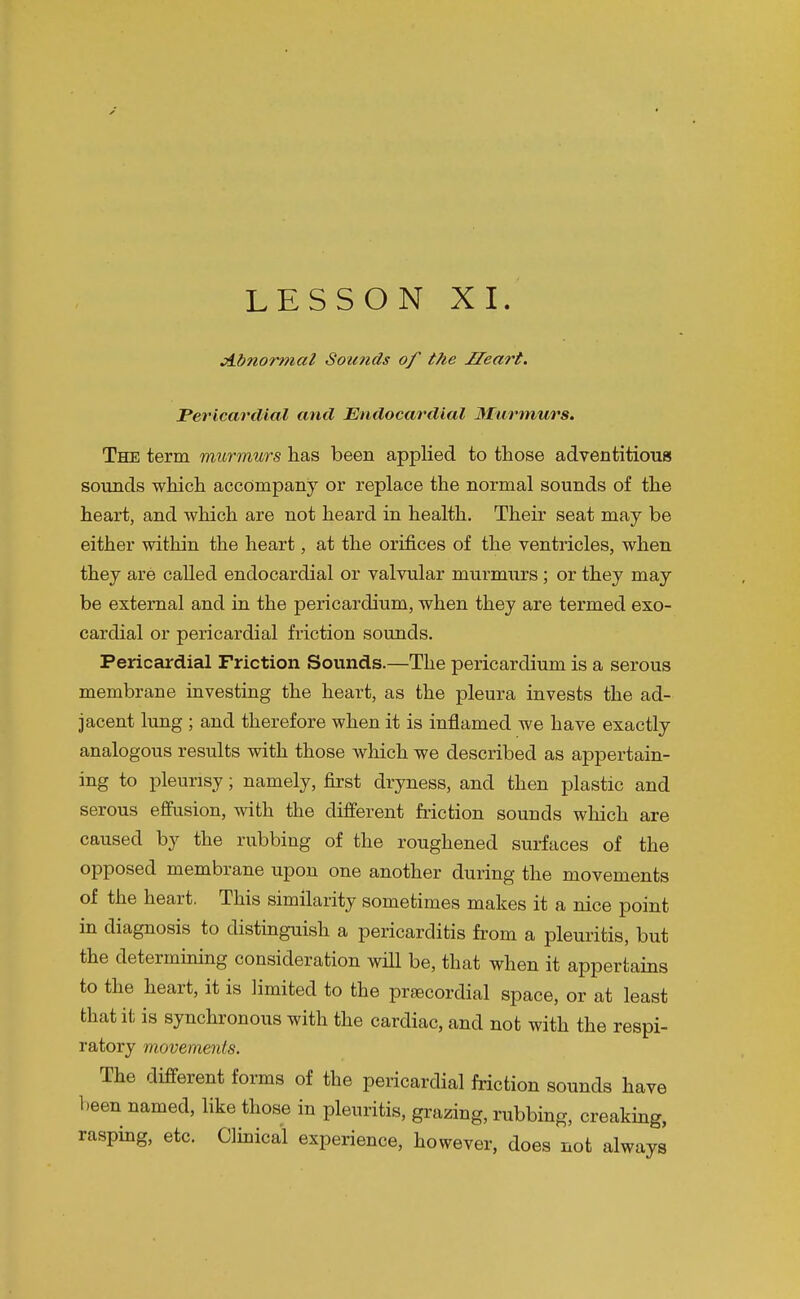 LESSON XI. jlbnormal Sounds of the Heart. Pericardial and Endocardial 3£urmurs. The term murmurs has been applied to those adventitious sounds which accompany or replace the normal sounds of the heart, and which are not heard in health. Their seat may be either within the heart, at the orifices of the ventricles, when they are called endocardial or valvular murmurs; or they may be external and in the pericardium, when they are termed exo- cardial or pericardial friction sounds. Pericardial Friction Sounds.—The pericardium is a serous membrane investing the heart, as the pleura invests the ad- jacent lung ; and therefore when it is inflamed we have exactly analogous results with those which we described as appertain- ing to pleurisy; namely, first dryness, and then plastic and serous effusion, with the different friction sounds which are caused by the rubbing of the roughened surfaces of the opposed membrane upon one another during the movements of the heart. This similarity sometimes makes it a nice point in diagnosis to distinguish a pericarditis fi'om a pleuritis, but the determining consideration wHl be, that when it appertains to the heart, it is limited to the prsecordial space, or at least that it is synchronous with the cardiac, and not with the respi- ratory movements. The different forms of the pericardial friction sounds have been named, like those in pleuritis, grazing, rubbing, creakmg, rasping, etc. Clmical experience, however, does not always