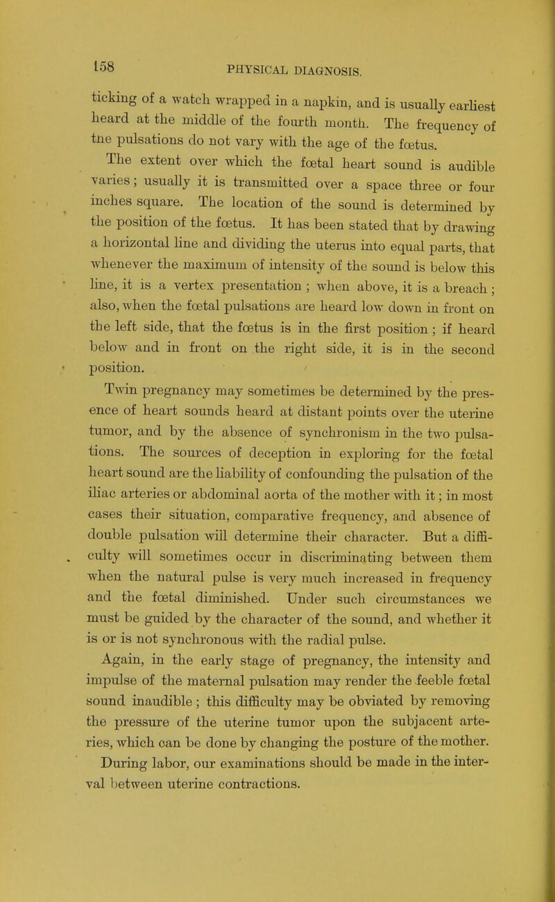 ticking of a watch wrapped in a napkin, and is usually earHest heard at the middle of the foui'th month. The frequency of tne pulsations do not vary with the age of the foetus. The extent over which the foetal heart sound is audible varies; usually it is transmitted over a space three or four inches square. The location of the sound is determined by the position of the foetus. It has been stated that by drawing a horizontal hue and dividing the uterus iato equal parts, that whenever the maximum of intensity of the sound is below this line, it is a vertex presentation ; wlien above, it is a breach ; also, when the foetal pulsations are heard low down in front on the left side, that the foetus is in the first position ; if heard below and in front on the right side, it is in the second position. / Twin pregnancy may sometimes be determined by the pres- ence of heart sounds heard at distant points over the uterine tumor, and by the absence of synchronism in the two pulsa- tions. The sources of deception in exploring for the foetal heart sound are the liability of confounding the pulsation of the iliac arteries or abdominal aorta of the mother with it; in most cases their situation, comparative frequency, and absence of double pulsation will determine their character. But a diffi- culty will sometimes occur in discriminating between them when the natural pulse is very much increased in frequency and the foetal diminished. Under such circumstances we must be guided by the character of the sound, and whether it is or is not synchronous with the radial pulse. Again, in the early stage of pregnancy, the intensity and impulse of the maternal pulsation may render the feeble foetal sound inaudible; this difficulty may be obviated by removing the pressure of the uterine tumor upon the subjacent arte- ries, which can be done by changing the posture of the mother. During labor, our examinations should be made in the inter- val between uterine contractions.