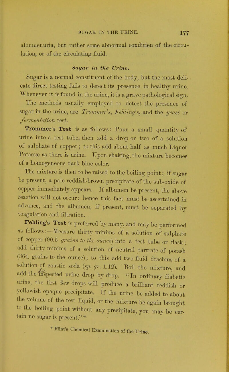 albumenuria, but rather some abnormal conditien of the circu- lation, or of the circulating fluid. Sugar in the Urine. Sugar is a normal constituent of the body, but the most deli- cate direct testing fails to detect its presence in healthy urine. Whenever it is found iti the urine, it is a grave pathological sign. The methods usually employed to detect the presence of sugar in the urine, are Trom^ner's, Fehlincfs, and the yeast or fermentation test. Trommer's Test is as follows: Pour a small quantity of urine into a test tube, then add a drop or two of a solution of sulphate of copper; to this add about half as much Liquor Potassas as there is urine. Upon shaking, the mixture becomes of a homogeneous dark blue color. The mixture is then to be raised to the boiling point; if sugar be present, a pale reddish-brown precipitate of the sub-oxide of copper immediately appears. If albumen be present, the above reaction will not occur- hence this fact must be ascertained in advance, and the albumen, if present, must be separated by coagulation and iiltration. Fehling's Test is preferred by many, and may be performed as follows:—Measure thirty minims of a solution of sulphate of copper (90.5 grains to the ounce) into a test tube or flask; add thirty minims of a solution of neutral tartrate of potash (364. grains to the ounce); to this add two fluid drachms of a solution of caustic soda {sp. gr. 1.12). BoH the mixture, and add thempected urine drop by drop. In ordinary diabetic urine, the first few drops wiU produce a brilliant reddish or yellowish opaque precipitate. If the urine be added to about the volume of the test liquid, or the mixture be again brought to the boiling point without any precipitate, you may be cer- tain no sugar is present. * * Flint's Chemical Examination of the Urine.